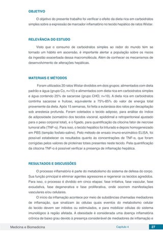 Medicina e Biomedicina Capítulo 4 27
OBJETIVO
O objetivo do presente trabalho foi verificar o efeito da dieta rica em carboidratos
simples sobre a expressão de marcador inflamatório no tecido hepático de ratos Wistar.
RELEVÂNCIA DO ESTUDO
Visto que o consumo de carboidratos simples ao redor do mundo tem se
tornado um hábito em ascensão, é importante alertar a população sobre os riscos
da ingestão exacerbada dessa macromolécula. Além de conhecer os mecanismos de
desenvolvimento de alterações hepáticas.
MATERIAIS E MÉTODOS
Foram utilizados 20 ratos Wistar divididos em dois grupos: alimentados com dieta
padrão e água (grupo Co, n=10) e alimentados com dieta rica em carboidratos simples
e água contendo 25% de sacarose (grupo CHO, n=10). A dieta rica em carboidratos
continha sacarose e frutose, equivalente a 75%-85% do valor de energia total
proveniente da dieta. Após 15 semanas, foi feita a eutanásia dos ratos por decapitação
sob anestesia profunda. Foram coletados o tecido adiposo, para análise do índice
de adiposidade (somatório dos tecidos visceral, epididimal e retroperitoneal ajustado
para o peso corporal total), e o fígado, para quantificação da citocina fator de necrose
tumoral alfa (TNF-α). Para isso, o tecido hepático foi triturado e depois homogeneizado
em PBS (tampão fosfato-salino). Pelo método de ensaio imuno-enzimático ELISA, foi
possível estabelecer os resultados quanto às concentrações de TNF-α, que foram
corrigidas pelos valores de proteínas totais presentes neste tecido. Pela quantificação
da citocina TNF-α é possível verificar a presença de inflamação hepática.
RESULTADOS E DISCUSSÕES
O processo inflamatório é parte do metabolismo do sistema de defesa do corpo.
Sua função principal é eliminar agentes agressores e regenerar os tecidos agredidos.
Para isso, o processo é dividido em cinco etapas: fase irritativa, fase vascular, fase
exsudativa, fase degenerativa e fase proliferativa, onde ocorrem manifestações
vasculares e/ou celulares.
O início da inflamação acontece por meio de substâncias chamadas mediadores
de inflamação, que sinalizam às células quais eventos do metabolismo celular
do tecido devem ser inibidos ou estimulados, e para mobilizar células do sistema
imunológico à região afetada. A obesidade é considerada uma doença inflamatória
crônica de baixo grau devido à presença considerável de mediadores de inflamação e
 