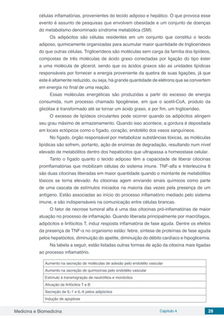 Medicina e Biomedicina Capítulo 4 28
células inflamatórias, provenientes do tecido adiposo e hepático. O que provoca esse
evento é assunto de pesquisas que envolvem obesidade e um conjunto de doenças
do metabolismo denominado síndrome metabólica (SM).
Os adipócitos são células residentes em um conjunto que constitui o tecido
adiposo, quimicamente organizadas para acumular maior quantidade de triglicerídeos
do que outras células. Triglicerídeos são moléculas sem carga da família dos lipídeos,
compostas de três moléculas de ácido graxo conectadas por ligação do tipo éster
a uma molécula de glicerol, sendo que os ácidos graxos são as unidades lipídicas
responsáveis por fornecer a energia proveniente da quebra de suas ligações, já que
este é altamente reduzido, ou seja, há grande quantidade de elétrons que se convertem
em energia no final de uma reação.
Essas moléculas energéticas são produzidas a partir do excesso de energia
consumida, num processo chamado lipogênese, em que o acetil-CoA, produto da
glicólise é transformado até se tornar um ácido graxo, e por fim, um triglicerídeo.
O excesso de lipídeos circulantes pode ocorrer quando os adipócitos atingem
seu grau máximo de armazenamento. Quando isso acontece, a gordura é depositada
em locais ectópicos como o fígado, coração, endotélio dos vasos sanguíneos.
No fígado, órgão responsável por metabolizar substâncias tóxicas, as moléculas
lipídicas são sofrem, portanto, ação de enzimas de degradação, resultando num nível
elevado de metabólitos dentro dos hepatócitos que ultrapassa a homeostase celular.
Tanto o fígado quanto o tecido adiposo têm a capacidade de liberar citocinas
proinflamatórias que mobilizam células do sistema imune. TNF-alfa e Interleucina 6
são duas citocinas liberadas em maior quantidade quando o montante de metabólitos
tóxicos se torna elevado. As citocinas agem enviando sinais químicos como parte
de uma cascata de estímulos iniciados na maioria das vezes pela presença de um
antígeno. Estão associadas ao início do processo inflamatório mediado pelo sistema
imune, e são indispensáveis na comunicação entre células brancas.
O fator de necrose tumoral alfa é uma das citocinas pró-inflamatórias de maior
atuação no processo de inflamação. Quando liberada principalmente por macrófagos,
adipócitos e linfócitos T, induz resposta inflamatória de fase aguda. Dentre os efeitos
da presença de TNF-α no organismo estão: febre, síntese de proteínas de fase aguda
pelos hepatócitos, diminuição do apetite, diminuição do débito cardíaco e hipoglicemia.
Na tabela a seguir, estão listadas outras formas de ação da citocina mais ligadas
ao processo inflamatório.
Aumento na secreção de moléculas de adesão pelo endotélio vascular
Aumento na secreção de quimocinas pelo endotélio vascular
Estímulo à transmigração de neutrófilos e monócitos
Ativação de linfócitos T e B
Secreção de IL-1 e IL-6 pelos adipócitos
Indução de apoptose
 