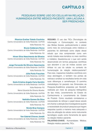 Medicina e Biomedicina Capítulo 5 31
PESQUISAS SOBRE USO DO CELULAR NA RELAÇÃO
HUMANIZADA ENTRE MÉDICO-PACIENTE: UMA LACUNA A
SER PREENCHIDA
CAPÍTULO 5
Rhanica Evelise Toledo Coutinho
Centro Universitário de Volta Redonda- UniFOA
Volta Redonda- RJ
Bruno Calderaro Ruivo
Centro Universitário de Volta Redonda- UniFOA
Volta Redonda- RJ
Hiram Silva Nascimento de Oliveira
Centro Universitário de Volta Redonda- UniFOA
Volta Redonda- RJ
Jorge Fernando De Oliveira Nascimento
Centro Universitário de Volta Redonda- UniFOA
Volta Redonda- RJ
Júlia Porto Frauches
Centro Universitário de Volta Redonda- UniFOA
Volta Redonda- RJ
Karla Cristina Angelo Faria Gentilin
Centro Universitário de Volta Redonda- UniFOA
Volta Redonda- RJ
Maria Eduarda De Oliveira Mueller
Centro Universitário de Volta Redonda- UniFOA
Volta Redonda- RJ
Nathália Gomes Da Silva
Centro Universitário de Volta Redonda- UniFOA
Volta Redonda- RJ
Nicole Braz Campos
Centro Universitário de Volta Redonda- UniFOA
Volta Redonda- RJ
Yan Gabriel Chaves Janetti
Centro Universitário de Volta Redonda- UniFOA
Volta Redonda- RJ
RESUMO: O uso das TICs (Tecnologias da
Informação e Comunicação) no contexto
das Mídias Sociais, particularmente o celular
como meio de comunicação entre médicos e
pacientes foi delimitado como objeto desse
estudo que visa compreender como vem
sendo tratada essa temática no meio científico
e midiático. Questionou-se: o que vem sendo
desenvolvido em termos pesquisas científicas
que abordem o uso de mídias sociais com
ênfase no uso do celular no contexto da
humanização da relação médico-paciente?
Para isso, mapeamos trabalhos científicos com
essa abordagem, e também nos portais de
notícias e analisar os resultados tendo em vista
suas diferenças e semelhanças. O caminho
metodológico foi pautado nas Dimensões da
Pesquisa-Acadêmica propostas por Novikoff,
realizada por meio de pesquisa bibliográfica
do tipo mista, Levantamento do Estado do
Conhecimento e Levantamento do Estado
do Produto. Como resultado constatamos a
necessidade de reforçar o papel desse estudo
em chamar a atenção dos investigadores quanto
a necessidade de produzir pesquisa que tragam
respostas quanto a maneira mais adequada e
ética da utilização do celular como instrumento
tecnológico usado como ferramenta de apoio
na relação médico–paciente.
PALAVRAS-CHAVE: Humanidades Médica;
Relação médico–paciente; TICs.
 