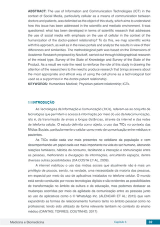 Medicina e Biomedicina Capítulo 5 32
ABSTRACT: The use of Information and Communication Technologies (ICT) in the
context of Social Media, particularly cellular as a means of communication between
doctors and patients, was delimited as the object of this study, which aims to understand
how this issue has been addressed in the scientific and mediatic environment. It was
questioned: what has been developed in terms of scientific research that addresses
the use of social media with emphasis on the use of cellular in the context of the
humanization of the doctor-patient relationship? To do this, we map scientific works
with this approach, as well as in the news portals and analyze the results in view of their
differences and similarities. The methodological path was based on the Dimensions of
Academic Research proposed by Novikoff, carried out through bibliographical research
of the mixed type, Survey of the State of Knowledge and Survey of the State of the
Product. As a result we note the need to reinforce the role of this study in drawing the
attention of the researchers to the need to produce research that brings answers about
the most appropriate and ethical way of using the cell phone as a technological tool
used as a support tool in the doctor-patient relationship .
KEYWORDS: Humanities Medical; Physician-patient relationship; ICTs.
1 | 	INTRODUÇÃO
As Tecnologias da Informação e Comunicação (TICs), referem-se ao conjunto de
tecnologias que permitem o acesso à informação por meio do uso da telecomunicação,
isto é, da transmissão de sinais a longas distâncias, através da internet e das redes
de telefonia celular. O estudo delimita como objeto, o uso das TICs no contexto das
Mídias Sociais, particularmente o celular como meio de comunicação entre médicos e
pacientes.
As TICs estão cada vez mais presentes no cotidiano da população e vem
desempenhando um papel cada vez mais importante na vida do ser humano, alterando
relações familiares, hábitos de consumo, facilitando a interação e comunicação entre
as pessoas, melhorando a divulgação de informações, encurtando espaços, dentre
diversas outras possibilidades (DA COSTA ET AL, 2009).
A internet viabilizou o uso das mídias sociais que atualmente não é mais um
privilégio de poucos, sendo, na verdade, uma necessidade da maioria das pessoas,
em especial por meio do uso de aplicativos instalados no telefone celular. O mundo
está sendo conduzido por novas tecnologias digitais e são evidentes as possibilidades
de transformação no âmbito da cultura e da educação, mas podemos destacar as
mudanças ocorridas por meio da agilidade da comunicação entre as pessoas junto
ao uso de aplicativos como o © WhatsApp Inc. (ALENCAR ET AL; 2015) que vem
expandindo as formas de relacionamento humano tanto no âmbito pessoal como no
profissional, tendo sido utilizado de forma relevante também no contexto do ensino
médico (DANTAS; TORRES; COUTINHO, 2017)
 