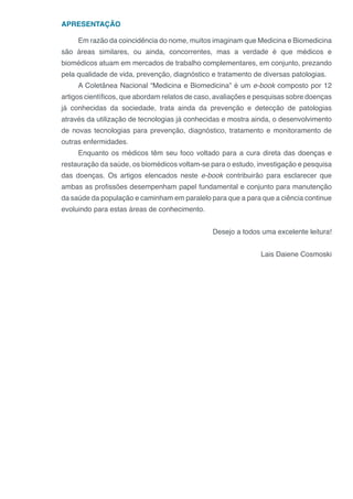 APRESENTAÇÃO
Em razão da coincidência do nome, muitos imaginam que Medicina e Biomedicina
são áreas similares, ou ainda, concorrentes, mas a verdade é que médicos e
biomédicos atuam em mercados de trabalho complementares, em conjunto, prezando
pela qualidade de vida, prevenção, diagnóstico e tratamento de diversas patologias.
A Coletânea Nacional “Medicina e Biomedicina” é um e-book composto por 12
artigos científicos, que abordam relatos de caso, avaliações e pesquisas sobre doenças
já conhecidas da sociedade, trata ainda da prevenção e detecção de patologias
através da utilização de tecnologias já conhecidas e mostra ainda, o desenvolvimento
de novas tecnologias para prevenção, diagnóstico, tratamento e monitoramento de
outras enfermidades.
Enquanto os médicos têm seu foco voltado para a cura direta das doenças e
restauração da saúde, os biomédicos voltam-se para o estudo, investigação e pesquisa
das doenças. Os artigos elencados neste e-book contribuirão para esclarecer que
ambas as profissões desempenham papel fundamental e conjunto para manutenção
da saúde da população e caminham em paralelo para que a para que a ciência continue
evoluindo para estas áreas de conhecimento.
Desejo a todos uma excelente leitura!
Lais Daiene Cosmoski
 