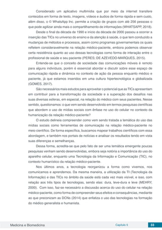 Medicina e Biomedicina Capítulo 5 33
Considerado um aplicativo multimídia que por meio da internet transfere
conteúdos em forma de texto, imagens, vídeos e áudios de forma rápida e sem custo,
além disso, o © WhatsApp Inc. permite a criação de grupos com até 256 pessoas o
que pode agilizar ainda mais o compartilhamento de informações (WHATSAPP, 2018).
Desde o final da década de 1990 e início da década de 2000 passou a ocorrer a
inserção das TICs no universo do ensino e da atenção à saúde, o que tem conduzido a
mudanças de métodos e processos, assim como programas governamentais os quais
refletem consideravelmente na relação médico-paciente, embora podemos observar
certa resistência quanto ao uso dessas tecnologias como forma de interação entre o
profissional de saúde e seu paciente (PERES; DE AZEVEDO-MARQUES, 2015).
Entende-se que o conceito de sociedade das comunicações móveis é remoto
para alguns indivíduos, porém é essencial abordar e discutir sobre esse espaço de
comunicação rápida e dinâmica no contexto de ação da pessoa enquanto médico e
paciente, já que estamos inseridos em uma cultura hipertecnológica e globalizada
(GOMES, 2017).
São necessários mais estudos para aproveitar o potencial que asTICs apresentam
em contribuir para a transformação da sociedade e a superação dos desafios nas
suas diversas esferas, em especial, na relação do médico com seus pacientes. Nesse
sentido, questionamos: o que vem sendo desenvolvido em termos pesquisas científicas
que abordem o uso de mídias sociais com ênfase no uso do celular no contexto da
humanização da relação médico-paciente?
O estudo delineia compreender como vem sendo tratada a temática do uso das
mídias sociais como ferramentas de comunicação na relação médico-paciente no
meio científico. De forma específica, buscamos mapear trabalhos científicos com essa
abordagem, e também nos portais de notícias e analisar os resultados tendo em vista
suas diferenças e semelhanças.
Dessa forma, acredita-se que pelo fato de ser uma temática emergente poucas
pesquisas venham sendo desenvolvidas, embora seja notória a importância do uso do
aparelho celular, enquanto uma Tecnologia da Informação e Comunicação (TIC), no
contexto humanístico da relação médico-paciente.
Nos últimos anos, a tecnologia reorganizou a forma como vivemos, nos
comunicamos e aprendemos. Da mesma maneira, a utilização da TI (Tecnologia da
Informação) e das TICs no âmbito da saúde está cada vez mais visível, e isso, com
relação aos três tipos de tecnologias, sendo elas: dura, leve-dura e leve (MEHRY,
2000). Com isso, faz-se necessário a discussão acerca do uso do celular na relação
médico-paciente, como forma de compreender seus efeitos e consequências, mediante
ao que preconizam as DCNs (2014) que enfatiza o uso das tecnologias na formação
do médico generalista e humanista.
 