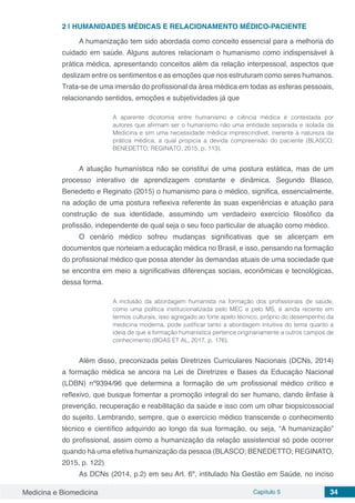 Medicina e Biomedicina Capítulo 5 34
2 | 	HUMANIDADES MÉDICAS E RELACIONAMENTO MÉDICO-PACIENTE
A humanização tem sido abordada como conceito essencial para a melhoria do
cuidado em saúde. Alguns autores relacionam o humanismo como indispensável à
prática médica, apresentando conceitos além da relação interpessoal, aspectos que
deslizam entre os sentimentos e as emoções que nos estruturam como seres humanos.
Trata-se de uma imersão do profissional da área médica em todas as esferas pessoais,
relacionando sentidos, emoções e subjetividades já que
A aparente dicotomia entre humanismo e ciência médica é contestada por
autores que afirmam ser o humanismo não uma entidade separada e isolada da
Medicina e sim uma necessidade médica imprescindível, inerente à natureza da
prática médica, a qual propicia a devida compreensão do paciente (BLASCO;
BENEDETTO; REGINATO, 2015, p. 113).
A atuação humanística não se constitui de uma postura estática, mas de um
processo interativo de aprendizagem constante e dinâmica. Segundo Blasco,
Benedetto e Reginato (2015) o humanismo para o médico, significa, essencialmente,
na adoção de uma postura reflexiva referente às suas experiências e atuação para
construção de sua identidade, assumindo um verdadeiro exercício filosófico da
profissão, independente de qual seja o seu foco particular de atuação como médico.
O cenário médico sofreu mudanças significativas que se alicerçam em
documentos que norteiam a educação médica no Brasil, e isso, pensando na formação
do profissional médico que possa atender às demandas atuais de uma sociedade que
se encontra em meio a significativas diferenças sociais, econômicas e tecnológicas,
dessa forma.
A inclusão da abordagem humanista na formação dos profissionais de saúde,
como uma política institucionalizada pelo MEC e pelo MS, é ainda recente em
termos culturais, isso agregado ao forte apelo técnico, próprio do desempenho da
medicina moderna, pode justificar tanto a abordagem intuitiva do tema quanto a
ideia de que a formação humanística pertence originariamente a outros campos de
conhecimento (BOAS ET AL, 2017, p. 176).
Além disso, preconizada pelas Diretrizes Curriculares Nacionais (DCNs, 2014)
a formação médica se ancora na Lei de Diretrizes e Bases da Educação Nacional
(LDBN) nº9394/96 que determina a formação de um profissional médico crítico e
reflexivo, que busque fomentar a promoção integral do ser humano, dando ênfase à
prevenção, recuperação e reabilitação da saúde e isso com um olhar biopsicossocial
do sujeito. Lembrando, sempre, que o exercício médico transcende o conhecimento
técnico e científico adquirido ao longo da sua formação, ou seja, “A humanização”
do profissional, assim como a humanização da relação assistencial só pode ocorrer
quando há uma efetiva humanização da pessoa (BLASCO; BENEDETTO; REGINATO,
2015, p. 122)
As DCNs (2014, p.2) em seu Art. 6º, intitulado Na Gestão em Saúde, no inciso
 