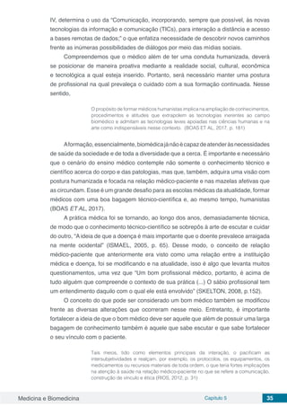 Medicina e Biomedicina Capítulo 5 35
IV, determina o uso da “Comunicação, incorporando, sempre que possível, às novas
tecnologias da informação e comunicação (TICs), para interação a distância e acesso
a bases remotas de dados;” o que enfatiza necessidade de descobrir novos caminhos
frente as inúmeras possibilidades de diálogos por meio das mídias sociais.
Compreendemos que o médico além de ter uma conduta humanizada, deverá
se posicionar de maneira proativa mediante a realidade social, cultural, econômica
e tecnológica a qual esteja inserido. Portanto, será necessário manter uma postura
de profissional na qual prevaleça o cuidado com a sua formação continuada. Nesse
sentido,
O propósito de formar médicos humanistas implica na ampliação de conhecimentos,
procedimentos e atitudes que extrapolem as tecnologias inerentes ao campo
biomédico e admitam as tecnologias leves apoiadas nas ciências humanas e na
arte como indispensáveis nesse contexto. (BOAS ET AL, 2017, p. 181)
Aformação,essencialmente,biomédicajánãoécapazdeatenderàsnecessidades
de saúde da sociedade e de toda a diversidade que a cerca. É importante e necessário
que o cenário do ensino médico contemple não somente o conhecimento técnico e
científico acerca do corpo e das patologias, mas que, também, adquira uma visão com
postura humanizada e focada na relação médico-paciente e nas mazelas afetivas que
as circundam. Esse é um grande desafio para as escolas médicas da atualidade, formar
médicos com uma boa bagagem técnico-científica e, ao mesmo tempo, humanistas
(BOAS ET AL, 2017).
A prática médica foi se tornando, ao longo dos anos, demasiadamente técnica,
de modo que o conhecimento técnico-científico se sobrepôs à arte de escutar e cuidar
do outro, “A ideia de que a doença é mais importante que o doente prevalece arraigada
na mente ocidental” (ISMAEL, 2005, p. 65). Desse modo, o conceito de relação
médico-paciente que anteriormente era visto como uma relação entre a instituição
médica e doença, foi se modificando e na atualidade, isso é algo que levanta muitos
questionamentos, uma vez que “Um bom profissional médico, portanto, é acima de
tudo alguém que compreende o contexto de sua prática (...) O sábio profissional tem
um entendimento daquilo com o qual ele está envolvido” (SKELTON, 2008, p.152).
O conceito do que pode ser considerado um bom médico também se modificou
frente as diversas alterações que ocorreram nesse meio. Entretanto, é importante
fortalecer a ideia de que o bom médico deve ser aquele que além de possuir uma larga
bagagem de conhecimento também é aquele que sabe escutar e que sabe fortalecer
o seu vínculo com o paciente.
Tais meios, tido como elementos principais da interação, o pacificam as
intersubjetividades e realçam, por exemplo, os protocolos, os equipamentos, os
medicamentos ou recursos materiais de toda ordem, o que teria fortes implicações
na atenção à saúde na relação médico-paciente no que se refere a comunicação,
construção de vínculo e ética (RIOS, 2012, p. 31)
 