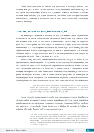 Medicina e Biomedicina Capítulo 5 36
Desta forma pensamos no desafio que representa a educação médica, mas
também, nos ganhos advindos da construção de um profissional médico que traga em
sua valise, não somente seu estetoscópio que poderá auxiliá-lo na ausculta dos sinais
da vida, mas também, que possa permitir-lhe, de acordo com suas possibilidades
humanísticas, promover a ausculta da alma e isso, sendo viabilizado, também por
meio da tecnologia.
3 | 	TECNOLOGIAS DA INFORMAÇÃO E COMUNICAÇÃO
As tecnologias permeiam a evolução da vida dos homens desde os primórdios
da história e de forma relevante elas tornaram-se elementares nos diversos eixos
dos saberes. Com a era da informática o entendimento de tecnologia foi ampliando
para um conceito que se pauta na junção de recursos tecnológicos e computacionais
denominado TICs –Tecnologia da Informação e Comunicação. Suas atribuições foram
implantadas nos mais variados segmentos de mercado e dentre eles o que mais nos
interessa abordar, ou seja, a utilização das TICs voltadas para educação e atenção em
saúde (PERES; DE AZEVEDO-MARQUES, 2015).
Primo (2006) discute as formas contemporâneas de diálogos no âmbito social,
que vem sendo mediadas pelas TICs por meio do uso das diversas redes sociais, que
se constituíram visando criar espaços que segmentam os usuários de acordo com a as
suas demandas e interesses que podem ser do âmbito pessoal ou profissional. Esses
diálogos foram potencializados mediante as diversas formas de interação viabilizadas
pelas tecnologias. Fatores como o distanciamento geográfico, as diferenças de
tempo/espaço entre os sujeitos, que anteriormente impediam o compartilhamento de
informações foram consideravelmente minimizadas, conforme afirma Raquel Recuero
(...) Mais do que isso, essas ferramentas também propiciam o advento de novas
formas de conversação: conversações coletivas, assíncronas ou síncronas,
públicas e capazes de envolver uma grande quantidade de atores, que chamamos
aqui conversação em rede. (RECUERO, 2012, p. 123)
Nesse contexto, podemos compreender que vivemos um momento desafiador e
singular onde a sociedade, interage e reage aos diálogos de forma rápida e dinâmica,
oportunizando aproximações que ocasionam mudanças no cenário histórico e cultural
da sociedade, evidenciando dessa forma oportunidades de evolução individual e
coletiva. Contudo, Castells define esse momento como
Uma nova forma social, a sociedade em rede, está se constituindo em torno do
planeta, embora sob uma diversidade de formas e com consideráveis diferenças
em suas consequências para a vida das pessoas, dependendo de história, cultura
e instituições. Como em casos anteriores de mudança estrutural, as oportunidades
que essa transformação oferece são tão numerosas quanto os desafios que suscita
(CASTELLS, 2003 p. 225).
 