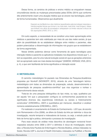 Medicina e Biomedicina Capítulo 5 37
Dessa forma, os cenários de práticas e ensino médico se enquadram nessas
circunstâncias devido as mudanças preconizadas pelas DCNs (2014) que conforme
dito anteriormente visam uma atuação médica que se ancore nas tecnologias, porém
de forma humanizadas. Observamos que atualmente
Esperam-se da Medicina e dos médicos (aparelhados pela tecnologia) respostas e
transformações físicas que tornem o eu mais belo, mais forte, mais longevo. Ideais
que brilham nos olhos da sociedade e ultrapassam os limites naturais e éticos de
tais aspirações (RIOS, 2012, p. 241)
Em outro aspecto, a necessidade de se constituir uma maior aproximação entre
médicos e pacientes tem sido viabilizada por meio do uso das redes sociais, já que
além da possibilidade de se estabelecer diálogos entre médico e pacientes, elas
podem potencializar a disseminação de informações nos grupos que se estabelecem
de forma segmentada.
Nesse âmbito podemos elencar como ferramenta de apoio tecnológico para
interação médico e paciente os aplicativos instalados nos dispositivos móveis que “(...)
tem se expandido, pois há uma natural evolução social em que as gerações anteriores
tem se apropriado cada vez mais destas tecnologias” (SABOIA; VARGAS; VIVA, 2013,
p. 4), o que vem facilitando de forma significativa a interação social.
4 | 	METODOLOGIA
O caminho metodológico foi pautado nas Dimensões da Pesquisa-Acadêmica
propostas por Novikoff (NOVIKOFF, 2010), através de uma “abordagem teórico-
metodológica com todas as dimensões de preparação, estudo, desenvolvimento e
apresentação de pesquisa acadêmico-científica” que visa organizar e nortear o
desenvolvimento desse estudo.
Trata-se de uma pesquisa bibliográfica do tipo mista, ou seja, qualitativa por
ser aquela “em que o pesquisador configura os conhecimentos pautando-se nos
significados diversos das experiências individuais ou sociais e historicamente
construídos” (CRESWELL, 2007) e quantitativa por mensurar, classificar e analisar
números estatisticamente (CRESWELL, 2007).
Foi realizado o Levantamento do Estado do Conhecimento – LEC que, de acordo
com Romanowiski e Ens (2006), se difere do Estado da Arte por delimitar o lócus de
investigação, recorte temporal e indexadores de buscas, ou seja, o estudo pode ser
feito de forma ágil e prática, otimizando o processo de investigação.
Para esse estudo de análise mista descritiva de abordagem revisional foram
mapeados estudos entre 2000 a 2017 e definidos 5 lócus de investigação, sendo
eles: a Revista Acta Paulista de Enfermagem e Revista Bioética, ambas indexadas na
Scielo; Revista USP e Journal of Health Informatics, indexados na PubMed; e Revista
 