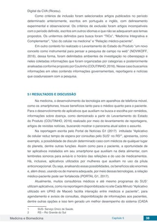 Medicina e Biomedicina Capítulo 5 38
Digital da CVA (Ricesu).
Como critérios de inclusão foram selecionados artigos publicados no período
determinado anteriormente, escritos em português e inglês, com delineamento
experimental e observacional. Os critérios de exclusão foram artigos incompatíveis
com o período definido, escritos em outros idiomas e que não se adequaram aos temas
propostos. Os unitermos definidos para busca foram “TICs”, “Medicina Integrativa e
Complementar”, “Uso do celular na medicina” e “Relação médico-paciente”.
Em outro contexto foi realizado o Levantamento do Estado do Produto “um novo
conceito como instrumental para pensar a pesquisa de campo na web” (NOVIKOFF,
2016), dessa forma, foram delimitados ambientes de investigação no ciberespaço e
neles coletadas informações que foram organizadas por categorias e posteriormente
analisadas conforme proposto por Coutinho (COUTINHO, 2016). Nesse caso buscamos
informações em sites contendo informações governamentais, reportagens e notícias
que coadunassem com a pesquisa.
5 | 	RESULTADOS E DISCUSSÃO
Na medicina, o desenvolvimento da tecnologia em aparelhos de telefonia móvel,
como os smartphones, trouxe benefícios tanto para o médico quanto para o paciente.
Para o desenvolvimento de aplicativos que auxiliam na busca e escolha por remédios,
informações sobre doença, como demostrado a partir do Levantamento do Estado
do Produto (COUTINHO, 2016) realizado por meio do levantamento de reportagens,
artigos de revistas notícias, buscando mostrar o panorama atual sobre o assunto.
Na reportagem escrita pelo Portal de Notícias G1 (2017) intitulada “Aplicativo
de celular reduz tempo de espera por consultas pelo SUS1
no RS2
”, apresenta, como
exemplo, a possibilidade de discutir determinado caso com médicos de qualquer lugar
do planeta, dentre outras funções. Assim como para o paciente, a oportunidade de
ter aplicativos instalados em seu smartphone que auxiliam na dieta alimentar, com
lembretes sonoros para avisá-lo o horário das refeições e do uso de medicamentos.
Há, inclusive, aplicativos utilizados por mulheres que auxiliam no uso da pílula
anticoncepcional. Ou seja, analisando essas possibilidades, os benefícios são enormes
e, além disso, usando-os de maneira adequada, por meio dessas tecnologias, a relação
médico-paciente pode ser fortalecida (PORTAL G1, 2017).
Atualmente, muitos consultórios médicos e até mesmo programas do SUS1
utilizam aplicativos, como na reportagem disponibilizada no site Cada Minuto “Aplicativo
utilizado em UPAS de Maceió facilita interação entre médicos e paciente”, para
agendamento e avisos de consultas, disponibilização de informações aos pacientes,
dentre outras opções e isso tem gerado um melhor desempenho do sistema (CADA
1	 SUS- Serviço Único de Saúde.
2	 RS – Rio Grande do Sul
 