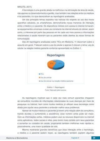 Medicina e Biomedicina Capítulo 5 39
MINUTO, 2017).
A tecnologia é uma grande aliada na melhoria e na otimização da área de saúde,
não apenas no desenvolvimento e gestão, mas também nas relações entre os médicos
e os pacientes, é o que demonstram as reportagens analisadas.
Um dos principais temas expostos nas notícias diz respeito ao uso dos novos
aparelhos celulares, os smartphones, demonstrando novas maneiras de interação
entre o médico e o paciente. Os dispositivos móveis com acesso à internet tornaram-
se equipamentos universais e esse uso constante da internet através do celular, assim
como, o interesse por parte das pessoas em ter cada vez mais acesso a informações
relacionadas à saúde mostram que os pacientes estão abertos às novas formas de
comunicação.
Das 20 reportagens analisadas sobre TICs em Medicina, 11 discorriam sobre o
assunto em geral, 7 falavam sobre o uso do celular e apenas 2 citavam o tema: uso do
celular na relação médico paciente conforme apresentado no Gráfico 1.
Gráfico 1: Reportagens
Fonte: Elaborado pelos autores.
As reportagens mostram que é cada vez mais comum pacientes chegarem
ao consultório munidos de informações relacionadas às suas doenças por meio de
pesquisas na internet, bem como muitos médicos já utilizam essa tecnologia como
aliada para ajudar seus pacientes a entender melhor seus problemas.
Apesar de muitos médicos e pacientes já terem uma relação além do consultório,
tirando dúvidas e aumentando a assistência, esse número ainda pode ser maior.
Com as informações certas, médicos podem usar os recursos disponíveis na internet
como aplicativos, redes sociais e sites, para terem mais contato com seus pacientes
e aumentar os cuidados em saúde, propiciando também melhorias mais rápidas e,
possivelmente, uma maior qualidade de vida.
Mesmo mostrando grandes benefícios que essa interação entre a tecnologia,
o médico e o paciente podem trazer, as reportagens também expõem algumas
 