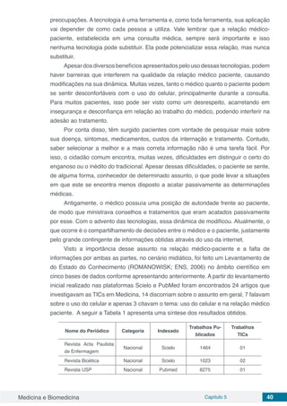 Medicina e Biomedicina Capítulo 5 40
preocupações. A tecnologia é uma ferramenta e, como toda ferramenta, sua aplicação
vai depender de como cada pessoa a utiliza. Vale lembrar que a relação médico-
paciente, estabelecida em uma consulta médica, sempre será importante e isso
nenhuma tecnologia pode substituir. Ela pode potencializar essa relação, mas nunca
substituir.
Apesar dos diversos benefícios apresentados pelo uso dessas tecnologias, podem
haver barreiras que interferem na qualidade da relação médico paciente, causando
modificações na sua dinâmica. Muitas vezes, tanto o médico quanto o paciente podem
se sentir desconfortáveis com o uso do celular, principalmente durante a consulta.
Para muitos pacientes, isso pode ser visto como um desrespeito, acarretando em
insegurança e desconfiança em relação ao trabalho do médico, podendo interferir na
adesão ao tratamento.
Por conta disso, têm surgido pacientes com vontade de pesquisar mais sobre
sua doença, sintomas, medicamentos, custos da internação e tratamento. Contudo,
saber selecionar a melhor e a mais correta informação não é uma tarefa fácil. Por
isso, o cidadão comum encontra, muitas vezes, dificuldades em distinguir o certo do
enganoso ou o inédito do tradicional. Apesar dessas dificuldades, o paciente se sente,
de alguma forma, conhecedor de determinado assunto, o que pode levar a situações
em que este se encontra menos disposto a acatar passivamente as determinações
médicas.
Antigamente, o médico possuía uma posição de autoridade frente ao paciente,
de modo que ministrava conselhos e tratamentos que eram acatados passivamente
por esse. Com o advento das tecnologias, essa dinâmica de modificou. Atualmente, o
que ocorre é o compartilhamento de decisões entre o médico e o paciente, justamente
pelo grande contingente de informações obtidas através do uso da internet.
Visto a importância desse assunto na relação médico-paciente e a falta de
informações por ambas as partes, no cenário midiático, foi feito um Levantamento de
do Estado do Conhecimento (ROMANOWISK; ENS, 2006) no âmbito científico em
cinco bases de dados conforme apresentando anteriormente. A partir do levantamento
inicial realizado nas plataformas Scielo e PubMed foram encontrados 24 artigos que
investigavam as TICs em Medicina, 14 discorriam sobre o assunto em geral, 7 falavam
sobre o uso do celular e apenas 3 citavam o tema: uso do celular e na relação médico
paciente. A seguir a Tabela 1 apresenta uma síntese dos resultados obtidos.
Nome do Periódico Categoria Indexado
Trabalhos Pu-
blicados
Trabalhos
TICs
Revista Acta Paulista
de Enfermagem
Nacional Scielo 1464 01
Revista Bioética Nacional Scielo 1023 02
Revista USP Nacional Pubmed 8275 01
 
