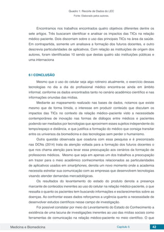 Medicina e Biomedicina Capítulo 5 42
Quadro 1: Recorte de Dados do LEC
Fonte: Elaborado pelos autores.
Encontramos nos trabalhos encontrados quatro objetivos diferentes dentre os
sete artigos. Três buscaram identificar e analisar os impactos das TICs na relação
médico paciente. Dois discorriam sobre o uso das principais TICs na área da saúde.
Em contrapartida, somente um analisava a formação dos futuros docentes, e outro
descrevia particularidades de aplicativos. Com relação as instituições de origem dos
autores, foram identificadas 10 sendo que destas quatro são instituições públicas e
uma internaciona
6 | 	CONCLUSÃO
Mesmo que o uso do celular seja algo rotineiro atualmente, o exercício dessas
tecnologias no dia a dia do profissional médico encontra-se ainda em âmbito
informal, conforme os dados encontrados tanto no cenário acadêmico científico e nas
informações oriundas das mídias.
Mediante ao mapeamento realizado nas bases de dados, notamos que existe
mesmo que de forma tímida, o interesse em produzir conteúdo que discutam os
impactos das TICs no contexto da relação médico–paciente visto a necessidade
contemporânea de inovação nas formas de diálogos entre médicos e pacientes
podendo ser mediados por tecnologias que aproximem esses sujeitos independente do
tempo/espaço e distância, e que justifica a formação do médico que consiga transitar
entre os universos da biomedicina e das tecnologias sem perder o humanismo.
Outra questão observada que coaduna com essa pesquisa e é preconizado
nas DCNs (2014) trata da atenção voltada para a formação dos futuros docentes o
que nos chama atenção para levar essa preocupação aos cenários da formação de
professores médicos. Mesmo que seja em apenas um dos trabalhos a preocupação
em trazer para o meio acadêmico conhecimentos relacionados as particularidades
de aplicativos usados em smartphones, denota um novo momento onde a academia
necessita estreitar sua comunicação com as empresas que desenvolvem tecnologias
visando atender demandas mercadológicas.
Os resultados do levantamento do estado do produto denota a presença
marcante de conteúdos inerentes ao uso do celular na relação médico-paciente, o que
ressalta o quanto os pacientes tem buscando informações e esclarecimentos sobre as
doenças. Ao confrontar esses dados reforçamos a urgência quanto a necessidade de
desenvolver estudos científicos nesse campo de investigação. 
Foi possível constatar por meio do Levantamento do Estado do Conhecimento a
existência de uma lacuna de investigações inerentes ao uso das mídias sociais como
ferramentas de comunicação na relação médico-paciente no meio científico. O que
 