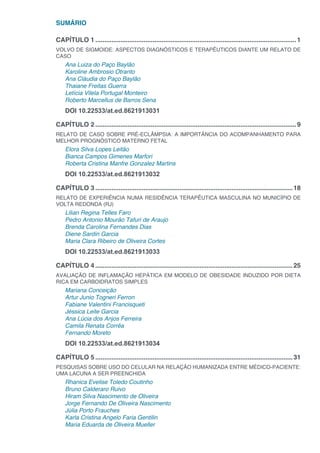 SUMÁRIO
CAPÍTULO 1.................................................................................................................1
VOLVO DE SIGMOIDE: ASPECTOS DIAGNÓSTICOS E TERAPÊUTICOS DIANTE UM RELATO DE
CASO
Ana Luiza do Paço Baylão
Karoline Ambrosio Otranto
Ana Cláudia do Paço Baylão
Thaiane Freitas Guerra
Letícia Vilela Portugal Monteiro
Roberto Marcellus de Barros Sena
DOI 10.22533/at.ed.8621913031
CAPÍTULO 2.................................................................................................................9
RELATO DE CASO SOBRE PRÉ-ECLÂMPSIA: A IMPORTÂNCIA DO ACOMPANHAMENTO PARA
MELHOR PROGNÓSTICO MATERNO FETAL
Elora Silva Lopes Leitão
Bianca Campos Gimenes Marfori
Roberta Cristina Manfre Gonzalez Martins
DOI 10.22533/at.ed.8621913032
CAPÍTULO 3...............................................................................................................18
RELATO DE EXPERIÊNCIA NUMA RESIDÊNCIA TERAPÊUTICA MASCULINA NO MUNICÍPIO DE
VOLTA REDONDA (RJ)
Lilian Regina Telles Faro
Pedro Antonio Mourão Tafuri de Araujo
Brenda Carolina Fernandes Dias
Diene Sardin Garcia
Maria Clara Ribeiro de Oliveira Cortes
DOI 10.22533/at.ed.8621913033
CAPÍTULO 4...............................................................................................................25
AVALIAÇÃO DE INFLAMAÇÃO HEPÁTICA EM MODELO DE OBESIDADE INDUZIDO POR DIETA
RICA EM CARBOIDRATOS SIMPLES
Mariana Conceição
Artur Junio Togneri Ferron
Fabiane Valentini Francisqueti
Jéssica Leite Garcia
Ana Lúcia dos Anjos Ferreira
Camila Renata Corrêa
Fernando Moreto
DOI 10.22533/at.ed.8621913034
CAPÍTULO 5...............................................................................................................31
PESQUISAS SOBRE USO DO CELULAR NA RELAÇÃO HUMANIZADA ENTRE MÉDICO-PACIENTE:
UMA LACUNA A SER PREENCHIDA
Rhanica Evelise Toledo Coutinho
Bruno Calderaro Ruivo
Hiram Silva Nascimento de Oliveira
Jorge Fernando De Oliveira Nascimento
Júlia Porto Frauches
Karla Cristina Angelo Faria Gentilin
Maria Eduarda de Oliveira Mueller
 