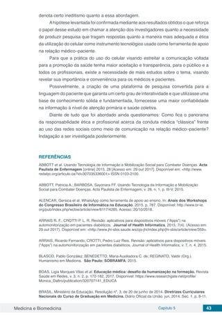 Medicina e Biomedicina Capítulo 5 43
denota certo ineditismo quanto a essa abordagem.
Ahipótese levantada foi confirmada mediante aos resultados obtidos o que reforça
o papel desse estudo em chamar a atenção dos investigadores quanto a necessidade
de produzir pesquisa que tragam respostas quanto a maneira mais adequada e ética
da utilização do celular como instrumento tecnológico usado como ferramenta de apoio
na relação médico–paciente.
Para que a prática do uso do celular visando estreitar a comunicação voltada
para a promoção da saúde tenha maior aceitação e transparência, para o público e a
todos os profissionais, existe a necessidade de mais estudos sobre o tema, visando
revelar sua importância e conveniência para os médicos e pacientes.
Possivelmente, a criação de uma plataforma de pesquisa convertida para a
linguagem do paciente que garanta um certo grau de interatividade e que utilizasse uma
base de conhecimento sólida e fundamentada, fornecesse uma maior confiabilidade
na informação à nível de atenção primária e saúde coletiva.
Diante de tudo que foi abordado ainda questionamos: Como fica o panorama
da responsabilidade ética e profissional acerca da conduta médica “clássica” frente
ao uso das redes sociais como meio de comunicação na relação médico–paciente?
Indagação a ser investigada posteriormente.
REFERÊNCIAS
ABBOTT et al. Usando Tecnologia de Informação e Mobilização Social para Combater Doenças. Acta
Paulista de Enfermagem [online] 2015, 28 [Acesso em: 29 out 2017]. Disponível em: <http://www.
redalyc.org/articulo.oa?id=307035336001> ISSN 0103-2100.
ABBOTT, Patricia A.; BARBOSA, Sayonara FF. Usando Tecnologia da Informação e Mobilização
Social para Combater Doenças. Acta Paulista de Enfermagem, v. 28, n. 1, p. III-V, 2015.
ALENCAR, Gersica et al. WhatsApp como ferramenta de apoio ao ensino. In: Anais dos Workshops
do Congresso Brasileiro de Informática na Educação. 2015. p. 787. Disponível: http://www.br-ie.
org/pub/index.php/wcbie/article/view/6117/4285. Acesso: 20/10/2018.
ARRAIS R. F., CROTTI P. L. R. Revisão: aplicativos para dispositivos móveis (“Apps”) na
automonitorização em pacientes diabéticos. Journal of Health Informatics, 2015; 7(4). (Acesso em:
29 out 2017). Disponível em: <http://www.jhi-sbis.saude.ws/ojs-jhi/index.php/jhi-sbis/article/view/359>.
ARRAIS, Ricardo Fernando; CROTTI, Pedro Luiz Reis. Revisão: aplicativos para dispositivos móveis
(“Apps”) na automonitorização em pacientes diabéticos. Journal of Health Informatics, v. 7, n. 4, 2015.
BLASCO, Pablo González; BENEDETTO, Maria Auxiliadora C. de; REGINATO, Valdir (Org.).
Humanismo em Medicina.  São Paulo: SOBRAMFA, 2015.
BOAS, Ligia Marques Vilas et al. Educação médica: desafio da humanização na formação. Revista
Saúde em Redes, v. 3, n. 2, p. 172-182, 2017. Disponível: https://www.researchgate.net/profile/
Monica_Daltro/publication/320707141_EDUCA
BRASIL, Ministério da Educação. Resolução nº. 3, de 20 de junho de 2014. Diretrizes Curriculares
Nacionais do Curso de Graduação em Medicina. Diário Oficial da União. jun. 2014. Sec. 1, p. 8-11.
 