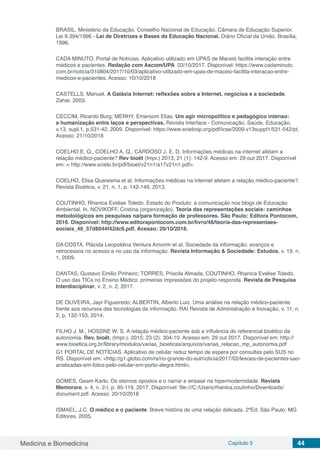 Medicina e Biomedicina Capítulo 5 44
BRASIL. Ministério da Educação. Conselho Nacional de Educação. Câmara de Educação Superior.
Lei 9.394/1996 - Lei de Diretrizes e Bases da Educação Nacional. Diário Oficial da União. Brasília,
1996.
CADA MINUTO, Portal de Notícias. Aplicativo utilizado em UPAS de Maceió facilita interação entre
médicos e pacientes. Redação com Ascom/UPA 03/10/2017. Disponível: https://www.cadaminuto.
com.br/noticia/310804/2017/10/03/aplicativo-utilizado-em-upas-de-maceio-facilita-interacao-entre-
medicos-e-pacientes. Acesso: 10/10/2018
CASTELLS, Manuel. A Galáxia Internet: reflexões sobre a Internet, negócios e a sociedade.
Zahar, 2003.
CECCIM, Ricardo Burg; MERHY, Emersom Elias. Um agir micropolítico e pedagógico intenso:
a humanização entre laços e perspectivas. Revista Interface - Comunicação, Saúde, Educação,
v.13, supl.1, p.531-42, 2009. Disponível: https://www.scielosp.org/pdf/icse/2009.v13suppl1/531-542/pt.
Acesso: 21/10/2018
COELHO E. Q., COELHO A. Q., CARDOSO J. E. D. Informações médicas na internet afetam a
relação médico-paciente? Rev bioét (Impr.) 2013; 21 (1): 142-9. Acesso em: 29 out 2017. Disponível
em: < http://www.scielo.br/pdf/bioet/v21n1/a17v21n1.pdf>
COELHO, Elisa Quaresma et al. Informações médicas na internet afetam a relação médico-paciente?.
Revista Bioética, v. 21, n. 1, p. 142-149, 2013.
COUTINHO, Rhanica Evelise Toledo. Estado do Produto: a comunicação nos blogs de Educação
Ambiental. In. NOVIKOFF, Cristina (organização). Teoria das representações sociais: caminhos
metodológicos em pesquisas na/para formação de professores. São Paulo: Editora Pontocom,
2016. Disponível: http://www.editorapontocom.com.br/livro/46/teoria-das-representaes-
sociais_46_57d8044f42dc6.pdf. Acesso: 20/10/2018.
DA COSTA, Plácida Leopoldina Ventura Amorim et al. Sociedade da informação: avanços e
retrocessos no acesso e no uso da informação. Revista Informação & Sociedade: Estudos, v. 19, n.
1, 2009.
DANTAS, Gustavo Emilio Pinheiro; TORRES, Priscila Almada; COUTINHO, Rhanica Evelise Toledo.
O uso das TICs no Ensino Médico: primeiras impressões do projeto responda. Revista de Pesquisa
Interdisciplinar, v. 2, n. 2, 2017.
DE OLIVEIRA, Jayr Figueiredo; ALBERTIN, Alberto Luiz. Uma análise na relação médico-paciente
frente aos recursos das tecnologias da informação. RAI Revista de Administração e Inovação, v. 11, n.
2, p. 132-153, 2014.
FILHO J. M., HOSSNE W. S. A relação médico-paciente sob a influência do referencial bioético da
autonomia. Rev. bioét. (Impr.). 2015; 23 (2): 304-10. Acesso em: 29 out 2017. Disponível em: http://
www.bioetica.org.br/library/modulos/varias_bioeticas/arquivos/varias_relacao_mp_autonomia.pdf
G1 PORTAL DE NOTÍCIAS. Aplicativo de celular reduz tempo de espera por consultas pelo SUS no
RS. Disponível em: <http://g1.globo.com/rs/rio-grande-do-sul/noticia/2017/02/lesoes-de-pacientes-sao-
analisadas-em-fotos-pelo-celular-em-porto-alegre.html>.
GOMES, Geam Karlo. Os eternos opostos e o narrar e ensaiar na hipermodernidade. Revista
Memorare, v. 4, n. 2-I, p. 95-119, 2017. Disponível: file:///C:/Users/rhanica.coutinho/Downloads/
document.pdf. Acesso: 20/10/2018
ISMAEL, J.C. O médico e o paciente: Breve história de uma relação delicada. 2ªEd. São Paulo: MG
Editores, 2005.
 