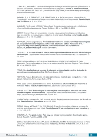 Medicina e Biomedicina Capítulo 5 45
LOPES J. E., HEIMANN C. Uso das tecnologias da informação e comunicação nas ações médicas a
distância: um caminho promissor a ser investido na saúde pública. Journal of Health Informatics,
2016; 8(1). (Acesso em: 29 out 2017) Disponível em: <http://www.jhi-sbis.saude.ws/ojs-jhi/index.php/
jhi-sbis/article/view/364>
MANGAN, P. K. V., SARMENTO, D. F., MANTOVANI, A. M. As Tecnologias da Informação e da
Comunicação: recortes de experiências no contexto da formação inicial do professor. Revista Digital
da CVA - Ricesu, v. 6, n. 22, 2010.
MARQUES FILHO, José; HOSSNE, William Saad. A relação médico-paciente sob a influência do
referencial bioético da autonomia. Revista Bioética, v. 23, n. 2, p. 304-310, 2015.
MERHY, Emerson Elias. Um ensaio sobre o médico e suas valises tecnológicas: contribuições
para compreender as reestruturações produtivas do setor saúde. Interface-comunicação, saúde,
educação, v. 4, p. 109-116, 2000.
NOVIKOFF, Cristina (organização). Teoria das representações sociais: caminhos metodológicos
em pesquisas na/para formação de professores. São Paulo: Editora Pontocom, 2016.
Disponível: http://www.editorapontocom.com.br/livro/46/teoria-das-representaes-
sociais_46_57d8044f42dc6.pdf. Acesso: 20/10/2018.
OLIVEIRA, J. F. de. Uma análise na relação médico-paciente frente aos recursos das tecnologias
da informação. Disponível em: <https://www.revistas.usp.br/rai/article/view/100137> Acesso em: 10
out. 2017.
PERES, Cristiane Martins; SUZUKI, Kátia Mitiko Firmino; DE AZEVEDO-MARQUES, Paulo
Mazzoncini. Recursos tecnológicos de apoio ao ensino na saúde. Medicina (Ribeirao Preto. Online), v.
48, n. 3, p. 224-232, 2015.
PRIMO, Alex. Avaliação em processos de educação problematizadora online. Avaliação da
aprendizagem em educação online. São Paulo: Loyola, 2006.
RECUERO, Raquel. Conversação em rede: comunicação mediada pelo computador e redes
sociais na internet. Porto Alegre: Sulina, 2012.
RIOS, Izabel Cristina; SCHRAIBER, Lilia Blima. Humanização e humanidades em medicina: a
formação médica na cultura contemporânea. São Paulo: Editora Unesp, 2012.
ROCHA, J. S. Y. Uso de tecnologias da informação e comunicação na educação em saúde.
Problematização e desenvolvimento. Disponível em: <http://revista.fmrp.usp.br/2015/vol48n3/
simp2_uso-da-tecnologia.pdf> Acesso em: 10 out. 2017.
ROMANOWSKI, Joana Paulin; ENS, Romilda Teodora. As pesquisas denominadas do tipo” Estado da
Arte. Revista Diálogo Educacional, v. 6, n. 19, 2006.
SABOIA, Juliana; VARGAS, PL de; VIVA, MA de A. O uso dos dispositivos móveis no processo de
ensino e aprendizagem no meio virtual. Revista Cesuca Virtual: conhecimento sem fronteiras, v. 1,
n. 1, p. 1-13, 2013.
SKELTON, JR. The good doctor. Role play and clinical communication: learning the game.
Oxford: Radcliffe Publishing; 2008. p.152
SOUSA, Maria Sharmila A.; GALLIAN, Dante MC; MACIEL, Rui MB. Humanidades médicas no Reino
Unido: uma tendência mundial em educação médica hoje. Revista de Medicina, v. 91, n. 3, p. 163-
173, 2012.
 