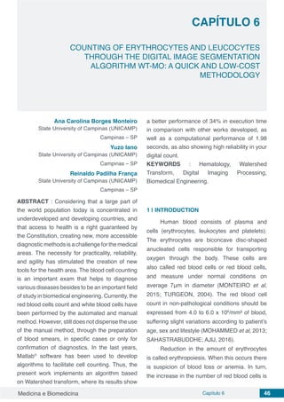 Medicina e Biomedicina Capítulo 6 46
COUNTING OF ERYTHROCYTES AND LEUCOCYTES
THROUGH THE DIGITAL IMAGE SEGMENTATION
ALGORITHM WT-MO: A QUICK AND LOW-COST
METHODOLOGY
CAPÍTULO 6
Ana Carolina Borges Monteiro
State University of Campinas (UNICAMP)
Campinas – SP
Yuzo Iano
State University of Campinas (UNICAMP)
Campinas – SP
Reinaldo Padilha França
State University of Campinas (UNICAMP)
Campinas – SP
ABSTRACT : Considering that a large part of
the world population today is concentrated in
underdeveloped and developing countries, and
that access to health is a right guaranteed by
the Constitution, creating new, more accessible
diagnostic methods is a challenge for the medical
areas. The necessity for practicality, reliability,
and agility has stimulated the creation of new
tools for the health area. The blood cell counting
is an important exam that helps to diagnose
various diseases besides to be an important field
of study in biomedical engineering. Currently, the
red blood cells count and white blood cells have
been performed by the automated and manual
method. However, still does not dispense the use
of the manual method, through the preparation
of blood smears, in specific cases or only for
confirmation of diagnostics. In the last years,
Matlab®
software has been used to develop
algorithms to facilitate cell counting. Thus, the
present work implements an algorithm based
on Watershed transform, where its results show
a better performance of 34% in execution time
in comparison with other works developed, as
well as a computational performance of 1.98
seconds, as also showing high reliability in your
digital count.
KEYWORDS : Hematology, Watershed
Transform, Digital Imaging Processing,
Biomedical Engineering.
1 | 	INTRODUCTION
Human blood consists of plasma and
cells (erythrocytes, leukocytes and platelets).
The erythrocytes are biconcave disc-shaped
anucleated cells responsible for transporting
oxygen through the body. These cells are
also called red blood cells or red blood cells,
and measure under normal conditions on
average 7μm in diameter (MONTEIRO et al,
2015; TURGEON, 2004). The red blood cell
count in non-pathological conditions should be
expressed from 4.0 to 6.0 x 106
/mm³ of blood,
suffering slight variations according to patient’s
age, sex and lifestyle (MOHAMMED et al, 2013;
SAHASTRABUDDHE; AJIJ, 2016).
Reduction in the amount of erythrocytes
is called erythropoiesis. When this occurs there
is suspicion of blood loss or anemia. In turn,
the increase in the number of red blood cells is
 
