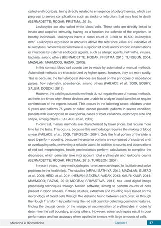 Medicina e Biomedicina Capítulo 6 47
called erythrocytosis, being directly related to emergence of polycythemias, which can
progress to severe complications such as stroke or infarction, that may lead to death
(BERNADETTE; RODAK; FRISTMA, 2015).
Leukocytes are also called white blood cells. These cells are directly linked to
innate and acquired immunity, having as a function the defense of the organism. In
healthy individuals, leukocytes have a blood count of 3.500 to 10.500 leukocytes/
mm3
. Leukocytes expressed in amounts above the reference value are indicative of
leukocytosis. When this occurs there is suspicion of acute and/or chronic inflammations
or infections by external etiological agents, such as allergic agents, helminths, viruses,
bacteria, among others (BERNADETTE; RODAK; FRISTMA, 2015; TURGEON, 2004;
MAZALAN; MAHMOOD; RAZAK, 2013).
In this context, blood cell counts can be made by automated or manual methods.
Automated methods are characterized by higher speed, however, they are more costly.
This is because, the hematological devices are based on the principles of impedance
pulses, flow cytometry, absorbance, among others (FAILACE et al., 2009; SOBHY;
SALEM; DOSOKI, 2016).
However,theexistingautomaticmethodsdonotnegatetheuseofmanualmethods,
as there are times when these devices are unable to analyze blood samples or require
confirmation of the reports issued. This occurs in the following cases: children under
5 years and patients 75 years or older; cancer patients; patients in severe condition;
patients with leukocytosis or leukopenia, cases of color variations, erythrocyte size and
shape, among others ((FAILACE et al., 2009).
In contrast, manual methods are characterized by lower prices, but require more
time for the tests. This occurs, because this methodology requires the making of blood
smear (FAILACE et al., 2009; TURGEON, 2004). Only the final portion of the slide is
used to perform counting, because the anterior portions are composed of clustered and/
or overlapping cells, preventing a reliable count. In addition to counts and observations
of red cell morphologies, health professionals perform calculations to complete the
diagnoses, which generally take into account total erythrocyte and leukocyte counts
(BERNADETTE; RODAK; FRISTMA, 2015; TURGEON, 2004).
In recent years, many methodologies have been developed to facilitate and solve
problems in the health field. The studies (ARIVU; SATHIYA, 2012; MAZALAN; GUITAO
et al., 2009; HEIDI et al., 2011; HEMAN; SEXENA; VADAK, 2013; KAUR; KAUR, 2014;
MAHMOOD; RAZAK, 2013; MOGRA; SRIVASTAVA, 2014) has used digital image
processing techniques through Matlab software, aiming to perform counts of cells
present in blood smears. In these studies, extraction and counting were based on the
morphology of blood cells through the distance found between each pixel; or through
the Hough Transform by performing the red cell count by detecting geometric features,
finding the circular center of the image; or segmentation of erythrocytes in order to
determine the cell boundary, among others. However, some techniques result in poor
performance and low accuracy when applied in smears with large amounts of cells.
 