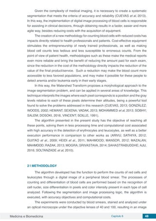 Medicina e Biomedicina Capítulo 6 48
Given the complexity of medical imaging, it is necessary to create a systematic
segmentation that meets the criteria of accuracy and reliability (CUEVAS et al, 2013).
In this way, the implementation of digital image processing of blood cells is responsible
for assisting in clinical decisions, through obtaining results in a faster, easier and more
agile way, besides reducing costs with the acquisition of equipment.
The creation of a new methodology for counting blood cells with reduced costs has
impacts directly related to health professionals and patients. Cost-effective equipment
stimulates the entrepreneurship of newly trained professionals, as well as making
blood cell counts less tedious and less susceptible to erroneous counts. From the
point of view of patient health, methodologies such as these make the medical reports
even more reliable and bring the benefit of reducing the amount paid for each exam,
since the reduction in the cost of the methodology directly impacts the reduction of the
value of the final product/service. Such a reduction may make the blood count more
accessible to less favored populations, and may make it possible for these people to
detect anemia and/or leukemia early in their early stages.
In this way, the Watershed Transform proposes a morphological approach to the
image segmentation problem, and can be applied in several areas of knowledge. This
technique interprets the images where each pixel corresponds to a position and the gray
levels relative to each of these pixels determine their altitudes, being a powerful tool
found to solve the problems addressed in this research (CUEVAS, 2013; GONZÁLEZ;
WOODS, 2002; HEMANT; SEXENA; VADAK, 2013; MOHAMMED et al, 2013; SOBHY;
SALEM; DOSOKI, 2016, VINCENT; SOILLE, 1991).
The algorithm presented in the present study has the objective of reaching all
these points, solving them in less processing time and computational cost associated
with high accuracy in the detection of erythrocytes and leucocytes, as well as a better
execution performance in comparison to other works as (ARIVU; SATHIYA, 2012;
GUITAO et al., 2009; HEIDI et al., 2011; MAHMOOD; MANSOR, 2012; MAZALAN;
MAHMOOD; RAZAK, 2013; MOGRA; SRIVASTAVA, 2014; SAHASTRABUDDHE; AJIJ,
2016; SOLTANZADE et al, 2010).
2 | 	METHODOLOGY
The algorithm developed has the function to perform the counts of red cells and
leukocytes through a digital image of a peripheral blood smear. The processes of
counting and differentiation of blood cells are performed based on the recognition of
cell nuclei, size differentiation in pixels and color intensity present in each type of cell
analyzed. Following the segmentation and image processing logic, the algorithm is
executed, with accuracy objectives and computational costs.
The experiments were conducted by blood smears, stained and analyzed under
an optical microscope under the objective lenses of 40 and 100, resulting in an image
 