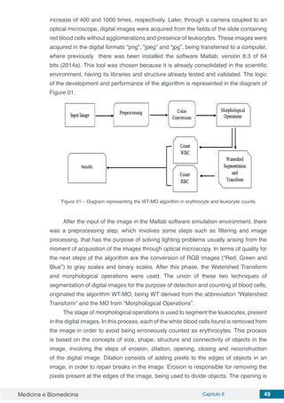 Medicina e Biomedicina Capítulo 6 49
increase of 400 and 1000 times, respectively. Later, through a camera coupled to an
optical microscope, digital images were acquired from the fields of the slide containing
red blood cells without agglomerations and presence of leukocytes. These images were
acquired in the digital formats “png”, “jpeg” and “jpg”, being transferred to a computer,
where previously there was been installed the software Matlab, version 8.3 of 64
bits (2014a). This tool was chosen because it is already consolidated in the scientific
environment, having its libraries and structure already tested and validated. The logic
of the development and performance of the algorithm is represented in the diagram of
Figure 01.
Figure 01 – Diagram representing the WT-MO algorithm in erythrocyte and leukocyte counts
After the input of the image in the Matlab software simulation environment, there
was a preprocessing step, which involves some steps such as filtering and image
processing, that has the purpose of solving lighting problems usually arising from the
moment of acquisition of the images through optical microscopy. In terms of quality for
the next steps of the algorithm are the conversion of RGB images (“Red, Green and
Blue”) to gray scales and binary scales. After this phase, the Watershed Transform
and morphological operations were used. The union of these two techniques of
segmentation of digital images for the purpose of detection and counting of blood cells,
originated the algorithm WT-MO, being WT derived from the abbreviation “Watershed
Transform” and the MO from “Morphological Operations”.
The stage of morphological operations is used to segment the leukocytes, present
in the digital images. In this process, each of the white blood cells found is removed from
the image in order to avoid being erroneously counted as erythrocytes. This process
is based on the concepts of size, shape, structure and connectivity of objects in the
image, involving the steps of erosion, dilation, opening, closing and reconstruction
of the digital image. Dilation consists of adding pixels to the edges of objects in an
image, in order to repair breaks in the image. Erosion is responsible for removing the
pixels present at the edges of the image, being used to divide objects. The opening is
 