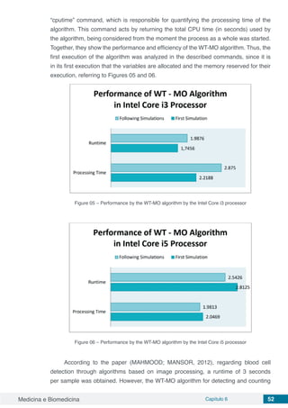Medicina e Biomedicina Capítulo 6 52
“cputime” command, which is responsible for quantifying the processing time of the
algorithm. This command acts by returning the total CPU time (in seconds) used by
the algorithm, being considered from the moment the process as a whole was started.
Together, they show the performance and efficiency of the WT-MO algorithm. Thus, the
first execution of the algorithm was analyzed in the described commands, since it is
in its first execution that the variables are allocated and the memory reserved for their
execution, referring to Figures 05 and 06.
Figure 05 – Performance by the WT-MO algorithm by the Intel Core i3 processor
Figure 06 – Performance by the WT-MO algorithm by the Intel Core i5 processor
According to the paper (MAHMOOD; MANSOR, 2012), regarding blood cell
detection through algorithms based on image processing, a runtime of 3 seconds
per sample was obtained. However, the WT-MO algorithm for detecting and counting
 