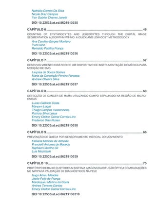 Nathália Gomes Da Silva
Nicole Braz Campos
Yan Gabriel Chaves Janetti
DOI 10.22533/at.ed.8621913035
CAPÍTULO 6...............................................................................................................46
COUNTING OF ERYTHROCYTES AND LEUCOCYTES THROUGH THE DIGITAL IMAGE
SEGMENTATION ALGORITHM WT-MO: A QUICK AND LOW-COST METHODOLOGY
Ana Carolina Borges Monteiro
Yuzo Iano
Reinaldo Padilha França
DOI 10.22533/at.ed.8621913036
CAPÍTULO 7...............................................................................................................57
DESENVOLVIMENTO DIDÁTICO DE UM DISPOSITIVO DE INSTRUMENTAÇÃO BIOMÉDICA PARA
MEDIÇÃO DE EMG
Laryssa de Souza Gomes
Maria da Conceição Pereira Fonseca
Andrew Oliveira Silva
DOI 10.22533/at.ed.8621913037
CAPÍTULO 8...............................................................................................................63
DETECÇÃO DE CANCER DE MAMA UTILIZANDO CAMPO ESPALHADO NA REGIÃO DE MICRO-
ONDAS
Lucas Gallindo Costa
Maryam Liagat
Thiago Campos Vasconcelos
Patrícia Silva Lessa
Emery Cleiton Cabral Correia Lins
Frederico Dias Nunes
DOI 10.22533/at.ed.8621913038
CAPÍTULO 9...............................................................................................................66
PREVENÇÃO DE QUEDA POR SENSORIAMENTO INERCIAL DO MOVIMENTO
Fabiana Mendes de Almeida
Francielli Antunes de Macedo
Raphael Castilho Gil
Luis Mochizuki
DOI 10.22533/at.ed.8621913039
CAPÍTULO 10.............................................................................................................75
PROTÓTIPO DE BAIXO CUSTO DE UM SISTEMA IMAGENS DA DIFUSÃO ÓPTICA COM RADIAÇÕES
NO NIR PARA VALIDAÇÃO DE DIAGNÓSTICOS NA PELE
Hugo Abreu Mendes
Joelle Feijó de França
Mardoqueu Martins da Costa
Andrea Tavares Dantas
Emery Cleiton Cabral Correia Lins
DOI 10.22533/at.ed.86219130310
 