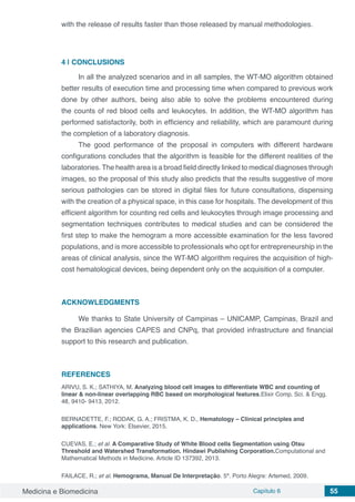Medicina e Biomedicina Capítulo 6 55
with the release of results faster than those released by manual methodologies.
4 | 	CONCLUSIONS
In all the analyzed scenarios and in all samples, the WT-MO algorithm obtained
better results of execution time and processing time when compared to previous work
done by other authors, being also able to solve the problems encountered during
the counts of red blood cells and leukocytes. In addition, the WT-MO algorithm has
performed satisfactorily, both in efficiency and reliability, which are paramount during
the completion of a laboratory diagnosis.
The good performance of the proposal in computers with different hardware
configurations concludes that the algorithm is feasible for the different realities of the
laboratories. The health area is a broad field directly linked to medical diagnoses through
images, so the proposal of this study also predicts that the results suggestive of more
serious pathologies can be stored in digital files for future consultations, dispensing
with the creation of a physical space, in this case for hospitals. The development of this
efficient algorithm for counting red cells and leukocytes through image processing and
segmentation techniques contributes to medical studies and can be considered the
first step to make the hemogram a more accessible examination for the less favored
populations, and is more accessible to professionals who opt for entrepreneurship in the
areas of clinical analysis, since the WT-MO algorithm requires the acquisition of high-
cost hematological devices, being dependent only on the acquisition of a computer.
ACKNOWLEDGMENTS
We thanks to State University of Campinas – UNICAMP, Campinas, Brazil and
the Brazilian agencies CAPES and CNPq, that provided infrastructure and financial
support to this research and publication.
REFERENCES
ARIVU, S. K.; SATHIYA, M. Analyzing blood cell images to differentiate WBC and counting of
linear & non-linear overlapping RBC based on morphological features.Elixir Comp. Sci. & Engg.
48, 9410- 9413, 2012.
BERNADETTE, F.; RODAK, G. A.; FRISTMA, K. D., Hematology – Clinical principles and
applications. New York: Elsevier, 2015.
CUEVAS, E.; et al. A Comparative Study of White Blood cells Segmentation using Otsu
Threshold and Watershed Transformation. Hindawi Publishing Corporation.Computational and
Mathematical Methods in Medicine. Article ID 137392, 2013.
FAILACE, R.; et al. Hemograma, Manual De Interpretação. 5ª. Porto Alegre: Artemed, 2009.
 