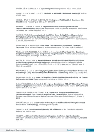 Medicina e Biomedicina Capítulo 6 56
GONZÁLEZ, R. C.; WOODS, R. E. Digital Image Processing. Prentice Hall, 2 edition, 2002.
GUITAO, C., CAI, Z., LING, L.; JUN, D. Detection of Red Blood Cell in Urine Micrograph. The 3rd
ICBBE. 2009.
HEIDI, B., DALE, T., SRIRAM, K.; DOUGLAS, T. S. Improved Red Blood Cell Counting in thin
Blood Smears. Proceedings of ISBI. pp.204-207, 2011.
HEMANT, T.; SEXENA, S.; VADAK, N. Segmentation Using Morphological Watershed
Transformation Counting Blood Cells. International Journal of Computer Applications & Information
Technology Vol. 2, Issue III Apr-May, 2013.
KAUR, R.; KAUR, H. Comparative Analysis of White Blood Cell by Different Segmentation
Methods Using Knowledge Based Learning. International Journal of Advanced Research in
Electrical, Electronics and Instrumentation Engineering (An ISO 3297: 2007 Certified Organization Vol.
3, Issue 9, September 2014.
MAHMOOD, N. H., MANSOR M. A. Red Blood Cells Estimation Using Hough Transform
Technique. Signal & Image Processing: An International Journal (SIPIJ) Vol.3, No.2, April 2012.
MAZALAN, S. M.; MAHMOOD, N. H.; RAZAK, M. A. A. Automated Red Blood Cells Counting in
Peripheral Blood Smear Image Using Circular Hough Transform. First International Conference on
Artificial Intelligence, Modelling & Simulation, 2013.
MOGRA, M.; SRIVASTAVA, V. A Comprehensive Review of Analysis of Counting Blood Cells
Using Different Image Processing Algorithms. International Journal of Engineering Science
Invention ISSN (Online): 2319 – 6734, ISSN (Print): 2319 – 6726 www.ijesi.org Volume 3 Issue 6,
PP.29-31, June 2014.
MOHAMMED, E. A.; et al. Chronic Lymphocytic Leukemia Cell Segmentation From Microscopic
Blood Images Using Watershed Algorithm And Optimal Thresholding. 26th IEEE (CCECE), 2013.
MONTEIRO, A. C. B.; et al. Sickle Cell Anemia, A Genetic Disorder Characterized By The Change
In Shape Of Red Blood Cells. Saúde em Foco, Edição nº: 07/Ano: 2015.]
SAHASTRABUDDHE, A. P.; AJIJ, S. D. Blood group Detection and RBC, WBC Counting: An Image
Processing Approach. International Journal Of Engineering And Computer Science ISSN: 2319-7242
Volume 5 Issue 10 Oct. 2016.
SOBHY, N. M.; SALEM, N. M.; DOSOKI, M. A Comparative Study of White Blood cells
Segmentation using Otsu Threshold and Watershed Transformation. Journal of Biomedical
Engineering and Medical Imaging. Society Science and Education. United Kingdom. V:3, issue 3,
2016.
SOLTANZADE, R., et al. Classification of Three Types of Red Blood Cells in Peripheral Blood
Smear Based on Morphology. Proceedings of ICSP, 2010.
TURGEON, M. L. Clinical hematology theory and procedures. 4ª ed. Philadelphia: Lippincott
Williams and Wilkins, 2004.
VINCENT, L.; SOILLE, P. Watersheds in digital spaces: An efficient algorithm based on
immersion simulations. IEEE Transactions on Pattern Analysis and Machine Intelligence, 13(6):583–
598, 1991.
 