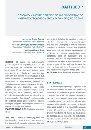 Medicina e Biomedicina Capítulo 7 57
DESENVOLVIMENTO DIDÁTICO DE UM DISPOSITIVO DE
INSTRUMENTAÇÃO BIOMÉDICA PARA MEDIÇÃO DE EMG
CAPÍTULO 7
Laryssa de Souza Gomes
Universidade Federal do Pará– Belém/PA
Maria da Conceição Pereira Fonseca
Universidade Federal do Pará– Belém/PA
Andrew Oliveira Silva
Universidade Federal do Pará– Belém/PA
RESUMO: O exame de eletromiografia
possui importância significativa quando se
trata de apoio ao diagnóstico de doenças
musculares. É também muito indicado para
acompanhar a evolução de pacientes que
sofreram com alguma lesão muscular e que
estão submetidos a determinado tratamento
relacionado a determinado músculo. O
Trabalho proposto objetivou o desenvolvimento
didático de um dispositivo para medir
biopotenciais, mais especificamente sinais
de miografia, sendo portanto, usado como
modelo de desenvolvimento na disciplina de
Instrumentação Biomédica.A implementação
do protótipo passa pelos seguintes passos:
detecção, filtragem, amplificação e visualização,
apenas na sua forma analógica.
PALAVRA- CHAVE: EMG. Protótipo. Aquisição.
Sinal.
ABSTRACT: The electromyography exam has
significant importance when it comes to support
the diagnosis of muscular diseases. It is also
very suitable to follow the evolution of patients
who have suffered with some muscle injury
and who are undergoing a certain treatment
related to a particular muscle. The proposed
work aimed at the didactic development of
a device to measure biopotentials, more
specifically signs of myography, and is
therefore used as a development model in the
discipline of Biomedical Instrumentation. The
implementation of the prototype involves the
following steps: detection, filtering, amplification
and visualization, only in its analog form.
KEYWORD: EMG. Prototype. Acquisição.Sinal.
1 | 	INTRODUÇÃO
Aeletromiografia (EMG) é a representação
da atividade elétrica causada pela contração
muscular. Essa atividade é gerada através dos
potenciais de ação das células musculares
(WEBSTER, 2009). A partir do registro celular é
possível distinguir qual o músculo utilizado para
executar determinado movimento, o tempo
gasto para realizá-lo e a intensidade aplicada
a ele. Clinicamente, a eletromiografia tem
grande importância no auxílio ao diagnóstico
de doenças a nível muscular, na reabilitação,
na biomecânica e em outras áreas biomédicas
(MERLETTI E PARKER, 2004).
 