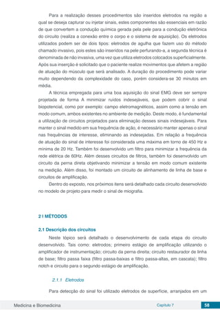 Medicina e Biomedicina Capítulo 7 58
Para a realização desses procedimentos são inseridos eletrodos na região a
qual se deseja capturar ou injetar sinais, estes componentes são essenciais em razão
de que convertem a condução química gerada pela pele para a condução eletrônica
do circuito (realiza a conexão entre o corpo e o sistema de aquisição). Os eletrodos
utilizados podem ser de dois tipos: eletrodos de agulha que fazem uso do método
chamado invasivo, pois estes são inseridos na pele perfurando-a, a segunda técnica é
denominada de não invasiva, uma vez que utiliza eletrodos colocados superficialmente.
Após sua inserção é solicitado que o paciente realize movimentos que afetem a região
de atuação do músculo que será analisado. A duração do procedimento pode variar
muito dependendo da complexidade do caso, porém considera-se 30 minutos em
média.
A técnica empregada para uma boa aquisição do sinal EMG deve ser sempre
projetada de forma A minimizar ruídos indesejáveis, que podem cobrir o sinal
biopotencial, como por exemplo: campo eletromagnéticos, assim como a tensão em
modo comum, ambos existentes no ambiente de medição. Deste modo, é fundamental
a utilização de circuitos projetados para eliminação desses sinais indesejáveis. Para
manter o sinal medido em sua frequência de ação, é necessário manter apenas o sinal
nas frequências de interesse, eliminando as indesejadas. Em relação a frequência
de atuação do sinal de interesse foi considerada uma máxima em torno de 450 Hz e
mínima de 20 Hz. Também foi desenvolvido um filtro para minimizar a frequência da
rede elétrica de 60Hz. Além desses circuitos de filtros, também foi desenvolvido um
circuito da perna direta objetivando minimizar a tensão em modo comum existente
na medição. Além disso, foi montado um circuito de alinhamento de linha de base e
circuitos de amplificação.
Dentro do exposto, nos próximos itens será detalhado cada circuito desenvolvido
no modelo de projeto para medir o sinal de miografia.
2 | 	MÉTODOS
2.1	Descrição dos circuitos
Neste tópico será detalhado o desenvolvimento de cada etapa do circuito
desenvolvido. Tais como: eletrodos; primeiro estágio de amplificação utilizando o
amplificador de instrumentação; circuito da perna direita; circuito restaurador de linha
de base; filtro passa faixa (filtro passa-baixas e filtro passa-altas, em cascata); filtro
notch e circuito para o segundo estágio de amplificação.
2.1.1	 Eletrodos
Para detecção do sinal foi utilizado eletrodos de superfície, arranjados em um
 