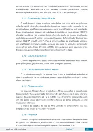 Medicina e Biomedicina Capítulo 7 59
modelo em que dois eletrodos foram posicionados no músculo de interesse, modelo
conhecido como técnica bipolar, e outro eletrodo, circuito da perna direita, colocado
em uma região não afetada pela atividade do músculo objeto de medição.
2.1.2	 Primeiro estágio de amplificação
O sinal do corpo possui amplitude muito baixa, que pode variar da ordem de
milivolts ou até microvolts, dependendo de onde se deseja medir, necessitando ser
amplificado por amplificadores apropriados, como o amplificador de instrumentação.
Esses amplificadores possuem elevada taxa de rejeição em modo comum (CMRR);
elevada impedância nas entradas; baixo offset; alto ganho de tensão; amplificação
controlada apenas por 1 resistor; elimina as dificuldades do Amplificador de diferencias
comum [SEDRA e SMITH, 2017]. Para o primeiro estágio de amplificação utiliza-se
um amplificador de instrumentação, que para este caso foi utilizado o amplificador
desenvolvido pela Analog Devices (AD620), bem apropriado para aquisição sinais
biopotenciais, possuindo baixo custo comparando com outros tipos.
2.1.3	 Circuito da pera direita
O circuito da perna direita possui a função de minimizar a tensão de modo comum,
para que haja redução de ruídos, assim como proteger o paciente.
2.1.4	 Circuito restaurador da linha de base
O circuito de restauração de linha de base possui a finalidade de estabilizar o
sinal, trazendo este para a posição de origem caso o indivíduo monitorado exerça
algum movimento.
2.1.5	 Filtro passa- faixas
Na etapa da filtragem foram projetados os filtros passa-altas e passa-baixas,
topologia Salley Kay, aproximação de butterworth, com frequência de corte inferior e
superior de aproximadamente 20 Hz e 450 Hz, respectivamente, constituindo assim
um filtro passa-faixas, objetivando delimitar a largura de banda desejada ao sinal
muscular de interesse.
O motivo da escolha do tipo de filtro utilizado foi simplesmente pela sua
simplicidade de projeto e eficácia no resultado.
2.1.6	 Filtro Notch
Uma das principais interferências do sistema é observada na frequência de 60
Hz, gerada pela rede elétrica, em vista disso foi utilizado um filtro rejeita faixa, no caso
o notch, com objetivo de rejeitar especificamente a frequência de 60Hz.
 