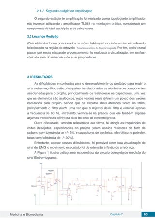 Medicina e Biomedicina Capítulo 7 60
2.1.7	 Segundo estágio de amplificação
O segundo estágio de amplificação foi realizado com a topologia do amplificador
não inversor, utilizando o amplificador TL081 na montagem prática, considerado um
componente de fácil aquisição e de baixo custo.
2.2	Local de Medição
(Dois eletrodos foram posicionados no músculo bíceps braquial e um terceiro eletrodo
foi colocado na região do cotovelo - Sinal mioelétrico do bíceps braquial). Por fim, após o sinal
passar por essas etapas de processamento, foi realizada a visualização, em oscilos-
cópio do sinal do músculo e de suas propriedades.
3 | 	RESULTADOS
As dificuldades encontradas para o desenvolvimento do protótipo para medir o
sinaleletromiográficoestãoprincipalmenterelacionadasastolerânciadoscomponentes
selecionadas para o projeto, principalmente os resistores e os capacitores, uma vez
que os elementos são analógicos, cujos valores reais diferem um pouco dos valores
calculados para projeto. Sendo que os circuitos mais afetados foram os filtros,
principalmente o filtro notch, uma vez que o objetivo deste filtro é eliminar apenas
a frequência de 60 hz, entretanto, verifica-se na prática, que ele também suprime
algumas frequências dentro da faixa do sinal de eletromiografia.
Outra dificuldade, também relacionada aos filtros, foi atingir as frequências de
cortes desejadas, especificadas em projeto (foram usados resistores de filme de
carbono com tolerância de +/- 5%, e capacitores de cerâmica, eletrolítico, e poliéster,
todos com tolerância de +/- 20%).
Entretanto, apesar dessas dificuldades, foi possível obter boa visualização do
sinal de EMG, o movimento executado foi de extensão e flexão do antebraço.
A Figura 1 ilustra o diagrama esquemático do circuito completo de medição do
sinal Eletromiograma.
 