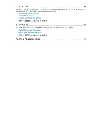 CAPÍTULO 11.............................................................................................................85
RECONSTRUÇÃO DE IMAGENS DE TOMOGRAFIA POR IMPEDÂNCIA ELÉTRICA POR MEIO DO
MÉTODO DE RECOZIMENTO SIMULADO MODIFICADO
Jefferson Santana Martins
Cássio Stein Moura
Rubem Mário Figueiró Vargas
DOI 10.22533/at.ed.86219130311
CAPÍTULO 12.............................................................................................................93
SISTEMA NÃO INVASIVO PARA MONITORAMENTO DE BRUXISMO NOTURNO
Rafael Domingues Gonçalves
Marlio José do Couto Bonfim
DOI 10.22533/at.ed.86219130312
SOBRE A ORGANIZADORA......................................................................................95
 