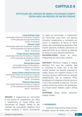 Medicina e Biomedicina Capítulo 8 63
DETECÇÃO DE CANCER DE MAMA UTILIZANDO CAMPO
ESPALHADO NA REGIÃO DE MICRO-ONDAS
CAPÍTULO 8
Lucas Gallindo Costa
Universidade Federal de Pernambuco, Programa
de Pós-graduação de Engenharia Elétrica
Recife– Pernambuco
Maryam Liaqat
Universidade Federal de Pernambuco, Programa
de Pós-graduação de Engenharia Elétrica
Recife – Pernambuco
Thiago Campos Vasconcelos
Universidade Federal de Pernambuco, Programa
de Pós-graduação de Engenharia Elétrica
Recife– Pernambuco
Patrícia Silva Lessa
Universidade Federal de Pernambuco,
Departamento de Eletronica e Sistemas
Recife – Pernambuco
Emery Cleiton Cabral Correia Lins
Universidade Federal de Pernambuco, Programa
de Pós-graduação de Engenharia Elétrica
Recife – Pernambuco
Frederico Dias Nunes
Universidade Federal de Pernambuco, Programa
de Pós-graduação de Engenharia Elétrica
Recife – Pernambuco
RESUMO: O imageamento por micro-ondas
é uma técnica de imageamento que utiliza
o espalhamento do campo elétrico para
reconstrução da imagem. Devido ao alto
contraste das propriedades dielétricas entre
tecidos saudáveis e tecidos cancerígenos
na região de micro-ondas, o imageamento
por micro-ondas surge como uma possível
ferramenta complementar a mamografia por
raios-X no diagnostico de câncer de mama
devido à alta sensibilidade de diagnóstico. Este
trabalho apresenta resultados preliminares no
desenvolvimento de um sistema de detecção
de câncer de mama utilizando esta técnica.
PALAVRAS-CHAVE: Câncer de mama,
Imageamento por micro-ondas, Fantoma.
ABSTRACT: Microwave imaging is imaging
technique that uses the scattered field
to reconstruct an image. Due to the high
contrast between the dielectric properties of
healthy tissues and malignant tissues in the
microwave spectrum, MWI comes as a possible
complementary tool to traditional X-Ray
tomography in the diagnosis of breast cancer as
it has a high possibility of diagnosis. This work
presents preliminary results in the development
of a breast cancer detection system utilizing
MWI.
KEYWORDS: Breast Cancer, Microwave
Imaging, Phatom.
1 | 	INTRODUÇÃO
Câncer de mama continua sendo uma das
principais causas de mortes entre mulheres
 