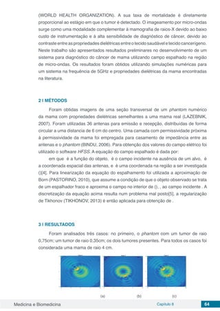 Medicina e Biomedicina Capítulo 8 64
(WORLD HEALTH ORGANIZATION). A sua taxa de mortalidade é diretamente
proporcional ao estágio em que o tumor é detectado. O imageamento por micro-ondas
surge como uma modalidade complementar à mamografia de raios-X devido ao baixo
custo de instrumentação e à alta sensibilidade de diagnóstico de câncer, devido ao
contrasteentreaspropriedadesdielétricasentreotecidosaudáveletecidocancerígeno.
Neste trabalho são apresentados resultados preliminares no desenvolvimento de um
sistema para diagnóstico do câncer de mama utilizando campo espalhado na região
de micro-ondas. Os resultados foram obtidos utilizando simulações numéricas para
um sistema na frequência de 5GHz e propriedades dielétricas da mama encontradas
na literatura.
2 | MÉTODOS
Foram obtidas imagens de uma seção transversal de um phantom numérico
da mama com propriedades dielétricas semelhantes a uma mama real (LAZEBNIK,
2007). Foram utilizadas 36 antenas para emissão e recepção, distribuídas de forma
circular a uma distancia de 6 cm do centro. Uma camada com permissividade próxima
à permissividade da mama foi empregada para casamento de impedância entre as
antenas e o phantom (BINDU, 2006). Para obtenção dos valores do campo elétrico foi
utilizado o software HFSS. A equação do campo espalhado é dada por:
em que é a função do objeto, é o campo incidente na ausência de um alvo, é
a coordenada espacial das antenas, e é uma coordenada na região a ser investigada
()[4]. Para linearização da equação do espalhamento foi utilizada a aproximação de
Born (PASTORINO, 2010), que assume a condição de que o objeto observado se trata
de um espalhador fraco e aproxima o campo no interior de (), , ao campo incidente . A
discretização da equação acima resulta num problema mal posto[5], a regularização
de Tikhonov (TIKHONOV, 2013) é então aplicada para obtenção de .
3 | RESULTADOS
Foram analisados três casos: no primeiro, o phantom com um tumor de raio
0,75cm; um tumor de raio 0,35cm; os dois tumores presentes. Para todos os casos foi
considerada uma mama de raio 4 cm.
(a) (b) (c)
 
