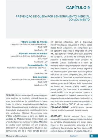Medicina e Biomedicina Capítulo 9 66
PREVENÇÃO DE QUEDA POR SENSORIAMENTO INERCIAL
DO MOVIMENTO
CAPÍTULO 9
Fabiana Mendes de Almeida
Laboratório de Ciências da Atividade Física -
EACH/USP
São Paulo – SP
Francielli Antunes de Macedo
Laboratório de Ciências da Atividade Física -
EACH/USP
São Paulo – SP
Raphael Castilho Gil
Instituto de Tecnologia do Estado de São Paulo -
IPT
São Paulo – SP
Luis Mochizuki
Laboratório de Ciências da Atividade Física -
EACH/USP
São Paulo – SP
RESUMO:Sensoresinerciaistêmsidopropostos
para medidas de equilíbrio postural devido às
suas características de portabilidade e baixo
custo. No entanto, a precisão questionável dos
dados de posicionamento produzidos por esses
dispositivos ainda confere credibilidade incerta
aos resultados. Objetivo: Desenvolver uma
análise estabilométrica a partir de dados de
Unidade de Medida Inercial (IMU) móvel com
um indivíduo em postura semiestática. Métodos:
Os dados foram coletados em um programa
piloto com um indivíduo jovem e saudável, que
permaneceu em pé o mais parado possível
em posição ortostática, com o dispositivo
móvel voltado para trás, preso à cintura. Esses
dados foram adquiridos em computador por
um aplicativo específico e integrados em uma
IMU pelo software Python, através do algoritmo
de Madgwick. Os dados de oscilação ântero-
posterior e médio-lateral foram gerados no
software Matlab, subtraindo-se o valor da
mediana de cada ângulo real pitch e roll de cada
eixo de movimento. Os dados médios de pitch e
roll foram cruzados para obter a análise gráfica
do Centro de Massa Corporal (COM) pela IMU.
Resultados e Discussão: A análise do resultado
dos dados foi a estabilidade nos valores e gerou
análise gráfica do COM pela IMU, semelhante
ao Centro de Pressão (COP), medido pela
posturografia (P). Conclusão: A estabilometria
móvel da IMU pode ser promissora como uma
medida de equilíbrio devido à sua característica
de portabilidade e dados estáveis. Mais estudos
com maior número de amostras comparando os
dados COM (IMU) e COP (P) são necessários.
PALAVRAS-CHAVE: estabilometria, sensor
inercial, equilíbrio postural, risco de queda.
ABSTRACT: Inertial sensors have been
proposed for posture balance measures due of
its portability characteristics and lower costs.
However, the questionable accuracy of the
positioning data produced by these devices still
confers dubious credibility on results. Objective:
 
