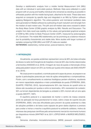 Medicina e Biomedicina Capítulo 9 67
Develop a stabilometric analysis from a mobile Inertial Measurement Unit (IMU)
data with an individual in semi-static posture. Methods: Data were collected in a pilot
program with an young and healthy individual who remained as standing as possible in
orthostatic position with the mobile facing back, attached to the waist. These data were
acquired on computer by specific App and integrated in an IMU by Python software
applying Madgwick’s algorithm. The antero-posterior and mid-lateral oscillation data
were generated on Matlab software by subtracting of each real pitch and roll angle from
the median of each motion axis. The pith and roll median data were crossed to obtain
the Body Mass Center (COM) graphic analysis by IMU. Results and Discussion: The
analytic from data result was stability on the values and generated graphical analysis
of COM by IMU similar to Body Pressure Center (COP), measured by posturography
(P). Conclusion: The mobile IMU stabilometry can be promising as a balance measure
due its portability characteristic and stable data. More studies with larger numbers of
samples comparing COM (IMU) and COP (P) data are needed.
KEYWORDS: stabilometry, inertial sensor, postural balance, fall risk.
1 | 	INTRODUÇÃO
Anualmente, as quedas acidentais representam cerca de 60% de todas entradas
de idosos no setor de Emergência de hospitais e mais de 50% das mortes relacionadas
a ferimentos (HADDAD et al, 2018). A triagem do risco de queda e intervenção clínica
adequada podem reduzir em 25% as mortes por queda entre idosos até 2030 (HOURY
et al, 2016).
No corpo jovem e saudável, o controle postural é capaz de prever, se preparar e se
ajustar à perturbações posturais por meio de ações antecipatórias e compensatórias.
Porém, com o envelhecimento os sistemas fisiológicos perdem eficiência, resultando
em menor capacidade adaptativa e maior probabilidade de queda (FERREIRA, 2005;
DUARTE; FREITAS, 2010). Aproximadamente 95% das fraturas de quadril entre os
idosos são causadas por quedas e entre os lesionados, 40% necessitam de cuidador;
50% se tornam dependentes de bengala ou andador e 20% morrem até um ano após
a queda (NEVITT, 1997).
O equilíbrio postural é a capacidade de manter o centro de massa corporal,
ponto da aplicação da força gravitacional no corpo, sobre a base de suporte dos pés
(FERREIRA, 2005). Uma das dificuldades para prevenir da queda acidental é a falta
de soluções portáteis e de baixo custo capazes de gerar dados objetivos e precisos
para avaliar e treinar a marcha e equilíbrio postural no ambiente cotidiano, motivo do
interesse das pesquisas científicas pelo sensoriamento inercial do movimento humano
por dispositivos móveis (WHITNEY et al, 2011; LÓPEZ-NAVA e MUÑOZ-MELÉNDEZ,
2018).
Sensores chamados microeletromecânicos (MEM) possuem acelerômetros,
 