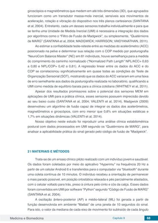 Medicina e Biomedicina Capítulo 9 68
giroscópios e magnetômetros que medem em até três dimensões (3D), que agrupados
funcionam como um transdutor massa-mola inercial, sensíveis aos movimentos de
aceleração, rotação e vibração do dispositivo nos três planos cartesianos (SANTANA
et al, 2004). Entretanto, cada um desses sensores trabalha individualmente e para que
se tenha uma Unidade de Medida Inercial (UMI) é necessária a integração dos dados
por algoritmos como o “Filtro de Fusão de Madgwick”, ou simplesmente, “Quatérnions
de MARG” (SANTANA et al, 2004; MADGWICK; HARRISON; VAIDYANATHAN, 2011).
Ao estimar a confiabilidade teste-reteste entre as medidas do acelerômetro (ACC)
posicionado na pelve e determinar sua relação com o COP medido por posturografia
“NeuroCom Balance Master” (NC) em 81 indivíduos, houve semelhança para a medida
do comprimento do caminho normalizado (“Normalized Path Length” NPL/ACC= 0,63
a 0,80 e NPL/COP= 0,42 a 0,81). A regressão linear entre os dados do ACC e do
COP se correlacionou significativamente em quase todas as condições do Teste de
Organização Sensorial (SOT), mostrando que os dados doACC variaram em uma faixa
de erro semelhante aos dados da posturografia realizada no laboratório, qualificando a
UMI como medida de equilíbrio barata para a clínica cotidiana (WHITNEY et al, 2011).
Apesar dos resultados promissores sobre o potencial dos sensores MEM em
aplicações de UMI para a prática clínica, esses sensores possuem imprecisão devido
ao seu baixo custo (SANTANA et al, 2004; VALENTI et al, 2014). Madgwick (2009)
desenvolveu um algoritmo de fusão capaz de integrar os dados dos acelerômetros,
magnetômetros e giroscópios, com erro menor que 0,8% em situações estáticas e
1,7% em situações dinâmicas (VALENTI et al, 2014).
Nosso objetivo neste estudo foi reproduzir uma análise clínica estabilométrica
postural com dados processados em UMI segundo os “Quatérnions de MARG”, para
analisar a aplicabilidade prática do sinal gerado pelo código de fusão de “Madgwick”.
2 | 	MATERIAIS E MÉTODOS
Trata-se de um ensaio clínico piloto realizado com um indivíduo jovem e saudável.
Os dados foram coletados por meio do aplicativo “Hyperimu” na frequência 20 Hz a
partir de um celular Android 6 e transferidos para o computador via “bluetooth” durante
uma coleta contínua de 10 minutos. O indivíduo recebeu a orientação de permanecer
o mais parado possível, em posição ortostática relaxada e pés parcialmente afastados,
com o celular voltado para trás, preso à cintura pelo cinto e cós da calça. Esses dados
foram convertidos em UMI por software “Python” segundo “Código de Fusão de MARG”
(SANTANA et al, 2004).
A oscilação ântero-posterior (AP) e médio-lateral (ML) foi gerada a partir de
função desenvolvida em ambiente “Matlab” de uma janela de 10 segundos do sinal.
Para isto, o valor da mediana de cada eixo de movimento foi subtraído de cada ângulo
 