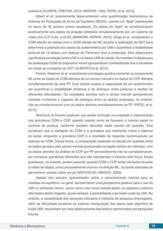 Medicina e Biomedicina Capítulo 9 72
cotidiana (DUARTE; FREITAS, 2010; WINTER, 1995; PATEL et al, 2012).
Albert et al. recentemente desenvolveram uma quantificação biomecânica do
Sistema de Pontuação de Erros de Equilíbrio (BESS), usando um “Ipad” posicionado
no sacro de 32 adultos jovens saudáveis. Os dados do “Ipad” se correlacionaram
positivamente aos dados de posição coletados simultaneamente por um sistema de
vídeo (rho 0,37-0,94, p<0,05) (MANCINI; HORAK, 2010). Zinga et al. compararam o
COM aferido do celular com o COM aferido do NC durante a realização do SOT para
determinar a precisão dos dados da acelerometria por UMI e quantificar a estabilidade
postural de 14 idosos com doença de Parkinson leve a moderada. Eles observaram
significativa correlação entre o NC e os dados UMI do celular.As medidas multiplanares
da aceleração COM do dispositivo móvel apresentaram confiabilidade boa a excelente
em todas as condições do SOT (ALBERTS et al, 2015).
Porém, Heebner et al. encontraram correlação positiva somente na componente
ML entre os dados do COM aferidos de um sensor inercial e os dados do COP aferidos
simultaneamente de uma PF. Este estudo avaliou a capacidade de um acelerômetro
em quantificar a estabilidade dinâmica e de distinguir entre posturas e tarefas de
diferentes dificuldades. Os resultados aferidos com o sensor inercial apresentaram
medidas confiáveis e capazes de distinguir entre as tarefas propostas, no entanto,
não se correlacionaram com os dados aferidos simultaneamente da PF (PATEL et al,
2012).
Mochizuki & Amadio explicam que existe confusão na avaliação e interpretação
das grandezas COM e COP, quando usadas como se fizessem o mesmo papel no
controle da postura, conforme também discutido neste estudo em questão. Eles
ponderam que a oscilação do COM é a grandeza que realmente indica o balanço
do corpo, enquanto a grandeza COP é o resultado da resposta neuromuscular ao
balanço do COM. Dessa forma, a comparação realizada no estudo em questão entre
os dados gerados pelo sensor inercial posicionado na região lombar do indivíduo, com
os dados aferidos da análise do COP por PF provavelmente não se correlacionaram,
por comparar grandezas diferentes que não representam o mesmo vetor força. Essas
grandezas, no entanto, podem coincidir quando COM e COP estão alinhados durante
a coleta de dados, como provavelmente ocorreu na direção ML, na tarefa solicitada de
permanecer parado sobre um pé (MOCHIZUKI; AMADIO, 2003).
Apesar dos estudos apresentados sobre o sensoriamento inercial para as
medidas do equilíbrio, no geral, apresentarem uma perspectiva positiva para o uso da
UMI no ambiente clínico, assim como este nosso estudo piloto; os aspectos positivos
abordados dizem respeito, quase sempre, à portabilidade e ao baixo custo da UMI. No
entanto, a variabilidade dos sensores utilizados e métodos de pesquisa empregados,
além da dificuldade existente na extensa manipulação dos dados pelo algoritmo de
fusão UMI, necessitam ser mais objetivamente discutidos e aprimorados nas pesquisas
futuras.
 