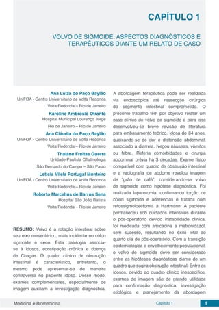 Medicina e Biomedicina Capítulo 1 1
CAPÍTULO 1
VOLVO DE SIGMOIDE: ASPECTOS DIAGNÓSTICOS E
TERAPÊUTICOS DIANTE UM RELATO DE CASO
Ana Luiza do Paço Baylão
UniFOA - Centro Universitário de Volta Redonda
Volta Redonda – Rio de Janeiro
Karoline Ambrosio Otranto
Hospital Municipal Lourenço Jorge
Rio de Janeiro – Rio de Janeiro
Ana Cláudia do Paço Baylão
UniFOA - Centro Universitário de Volta Redonda
Volta Redonda – Rio de Janeiro
Thaiane Freitas Guerra
Unidade Paulista Oftalmologia
São Bernardo do Campo – São Paulo
Letícia Vilela Portugal Monteiro
UniFOA - Centro Universitário de Volta Redonda
Volta Redonda – Rio de Janeiro
Roberto Marcellus de Barros Sena
Hospital São João Batista
Volta Redonda – Rio de Janeiro
RESUMO: Volvo é a rotação intestinal sobre
seu eixo mesentérico, mais incidente no cólon
sigmoide e ceco. Esta patologia associa-
se à idosos, constipação crônica e doença
de Chagas. O quadro clínico de obstrução
intestinal é característico, entretanto, o
mesmo pode apresentar-se de maneira
controversa no paciente idoso. Desse modo,
exames complementares, especialmente de
imagem auxiliam a investigação diagnóstica.
A abordagem terapêutica pode ser realizada
via endoscópica até ressecção cirúrgica
do segmento intestinal comprometido. O
presente trabalho tem por objetivo relatar um
caso clínico de volvo de sigmoide e para isso
desenvolveu-se breve revisão de literatura
para embasamento teórico. Idosa de 84 anos,
queixando-se de dor e distensão abdominal,
associado à diarreia. Negou náuseas, vômitos
ou febre. Referia comorbidades e cirurgia
abdominal prévia há 3 décadas. Exame físico
compatível com quadro de obstrução intestinal
e a radiografia de abdome revelou imagem
de “grão de café”, considerando-se volvo
de sigmoide como hipótese diagnóstica. Foi
realizada laparotomia, confirmando torção de
cólon sigmoide e aderências e tratada com
retossigmoidectomia à Hartmann. A paciente
permaneceu sob cuidados intensivos durante
o pós-operatório devido instabilidade clínica,
foi medicada com amicacina e metronidazol,
sem sucesso, resultando no êxito letal ao
quarto dia de pós-operatório. Com a transição
epidemiológica e envelhecimento populacional,
o volvo de sigmoide deve ser considerado
entre as hipóteses diagnósticas diante de um
quadro que sugira obstrução intestinal. Entre os
idosos, devido ao quadro clínico inespecífico,
exames de imagem são de grande utilidade
para confirmação diagnóstica, investigação
etiológica e planejamento da abordagem
 
