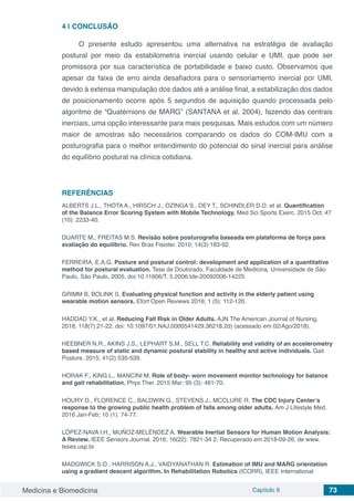 Medicina e Biomedicina Capítulo 9 73
4 | 	CONCLUSÃO
O presente estudo apresentou uma alternativa na estratégia de avaliação
postural por meio da estabilometria inercial usando celular e UMI, que pode ser
promissora por sua característica de portabilidade e baixo custo. Observamos que
apesar da faixa de erro ainda desafiadora para o sensoriamento inercial por UMI,
devido à extensa manipulação dos dados até a análise final, a estabilização dos dados
de posicionamento ocorre após 5 segundos de aquisição quando processada pelo
algoritmo de “Quatérnions de MARG” (SANTANA et al, 2004), fazendo das centrais
inerciais, uma opção interessante para mais pesquisas. Mais estudos com um número
maior de amostras são necessários comparando os dados do COM-IMU com a
posturografia para o melhor entendimento do potencial do sinal inercial para análise
do equilíbrio postural na clínica cotidiana.
REFERÊNCIAS
ALBERTS J.L., THOTA A., HIRSCH J., OZINGA S., DEY T., SCHINDLER D.D. et al. Quantification
of the Balance Error Scoring System with Mobile Technology. Med Sci Sports Exerc. 2015 Oct; 47
(10): 2233-40.
DUARTE M., FREITAS M.S. Revisão sobre posturografia baseada em plataforma de força para
avaliação do equilíbrio. Rev Bras Fisioter. 2010; 14(3):183-92.
FERREIRA, E.A.G. Posture and postural control: development and application of a quantitative
method for postural evaluation. Tese de Doutorado, Faculdade de Medicina, Universidade de São
Paulo, São Paulo, 2005. doi:10.11606/T. 5.2006.tde-20092006-14225
GRIMM B, BOLINK S. Evaluating physical function and activity in the elderly patient using
wearable motion sensors. Efort Open Reviews 2016; 1 (5): 112-120.
HADDAD Y.K., et al. Reducing Fall Risk in Older Adults. AJN The American Journal of Nursing.
2018, 118(7):21-22. doi: 10.1097/01.NAJ.0000541429.36218.2d) (acessado em 02/Ago/2018).
HEEBNER N.R., AKINS J.S., LEPHART S.M., SELL T.C. Reliability and validity of an accelerometry
based measure of static and dynamic postural stability in healthy and active individuals. Gait
Posture. 2015; 41(2):535-539.
HORAK F., KING L., MANCINI M. Role of body- worn movement monitor technology for balance
and gait rehabilitation. Phys Ther. 2015 Mar; 95 (3): 461-70.
HOURY D., FLORENCE C., BALDWIN G., STEVENS J., MCCLURE R. The CDC Injury Center’s
response to the growing public health problem of falls among older adults. Am J Lifestyle Med.
2016 Jan-Feb; 10 (1): 74-77.
LÓPEZ-NAVA I.H., MUÑOZ-MELÉNDEZ A. Wearable Inertial Sensors for Human Motion Analysis:
A Review. IEEE Sensors Journal. 2016; 16(22): 7821-34 2. Recuperado em 2018-09-26, de www.
teses.usp.br
MADGWICK S.O., HARRISON A.J., VAIDYANATHAN R. Estimation of IMU and MARG orientation
using a gradient descent algorithm. In Rehabilitation Robotics (ICORR), IEEE International
 