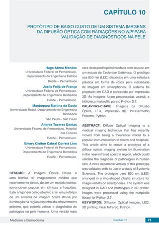 Medicina e Biomedicina Capítulo 10 75
PROTÓTIPO DE BAIXO CUSTO DE UM SISTEMA IMAGENS
DA DIFUSÃO ÓPTICA COM RADIAÇÕES NO NIR PARA
VALIDAÇÃO DE DIAGNÓSTICOS NA PELE
CAPÍTULO 10
Hugo Abreu Mendes
Universidade Federal de Pernambuco,
Departamento de Engenharia Elétrica
Recife – Pernambuco
Joelle Feijó de França
Universidade Federal de Pernambuco,
Departamento de Engenharia Biomédica
Recife – Pernambuco.
Mardoqueu Martins da Costa
Universidade Brasil, Departamento de Engenharia
Biomédica
São Paulo – São Paulo
Andrea Tavares Dantas
Universidade Federal de Pernambuco, Hospital
das Clínicas
Recife – Pernambuco.
Emery Cleiton Cabral Correia Lins
Universidade Federal de Pernambuco,
Departamento de Engenharia Biomédica
Recife – Pernambuco.
RESUMO: A Imagem Óptica Difusa é
uma técnica de imageamento médico que
recentemente deixou de ser um modelo teórico,
tornando-se popular em clínicas e hospitais.
Este artigo tem como objetivo criar um protótipo
de um sistema de imagem óptica difusa por
iluminação na região espectral do infravermelho
próximo, que poderia validar o diagnóstico de
patologias na pele humana. Uma versão mais
cara deste protótipo foi validada com seu uso em
um estudo de Esclerose Sistêmica. O protótipo
usa 850 nm (LED) dispostos em uma estrutura
plástica em forma de rosca para viabilidade
de imagem em smartphones. O sistema foi
projetado em CAD e concebido por impressão
3D. As imagens foram processadas usando a
biblioteca matplotlib para o Python 2.7.
PALAVRAS-CHAVE: Imagens da Difusão
Óptica, LED, Impressão 3D, Infravermelho
Próximo, Python.
ABSTRACT: Diffuse Optical Imaging is a
medical imaging technique that has recently
moved from being a theoretical model to a
popular instrumentation in clinics and hospitals.
This article aims to create a prototype of a
diffuse optical imaging system by illumination
in the near-infrared spectral region, which could
validate the diagnosis of pathologies in human
skin. A more expensive version of this prototype
was validated with its use in a study of Systemic
Sclerosis. The prototype uses 850 nm (LED)
arranged in a ring-shaped plastic structure for
image viability on smartphones. The system was
designed in CAD and prototyped in 3D printer.
Images were processed using the matplotlib
library for Python 2.7.
KEYWORDS: Diffusion Optical images, LED,
3D printing, Near Infrared, Python.
 