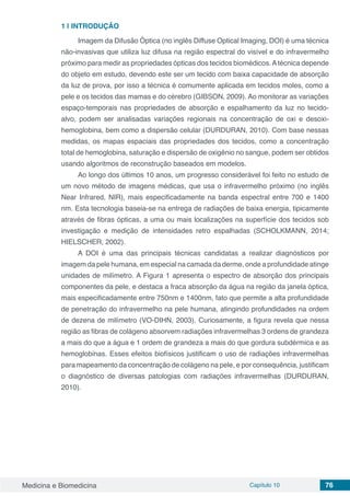 Medicina e Biomedicina Capítulo 10 76
1 | 	INTRODUÇÃO
Imagem da Difusão Óptica (no inglês Diffuse Optical Imaging, DOI) é uma técnica
não-invasivas que utiliza luz difusa na região espectral do visível e do infravermelho
próximo para medir as propriedades ópticas dos tecidos biomédicos.Atécnica depende
do objeto em estudo, devendo este ser um tecido com baixa capacidade de absorção
da luz de prova, por isso a técnica é comumente aplicada em tecidos moles, como a
pele e os tecidos das mamas e do cérebro (GIBSON, 2009). Ao monitorar as variações
espaço-temporais nas propriedades de absorção e espalhamento da luz no tecido-
alvo, podem ser analisadas variações regionais na concentração de oxi e desoxi-
hemoglobina, bem como a dispersão celular (DURDURAN, 2010). Com base nessas
medidas, os mapas espaciais das propriedades dos tecidos, como a concentração
total de hemoglobina, saturação e dispersão de oxigênio no sangue, podem ser obtidos
usando algoritmos de reconstrução baseados em modelos.
Ao longo dos últimos 10 anos, um progresso considerável foi feito no estudo de
um novo método de imagens médicas, que usa o infravermelho próximo (no inglês
Near Infrared, NIR), mais especificadamente na banda espectral entre 700 e 1400
nm. Esta tecnologia baseia-se na entrega de radiações de baixa energia, tipicamente
através de fibras ópticas, a uma ou mais localizações na superfície dos tecidos sob
investigação e medição de intensidades retro espalhadas (SCHOLKMANN, 2014;
HIELSCHER, 2002).
A DOI é uma das principais técnicas candidatas a realizar diagnósticos por
imagem da pele humana, em especial na camada da derme, onde a profundidade atinge
unidades de milímetro. A Figura 1 apresenta o espectro de absorção dos principais
componentes da pele, e destaca a fraca absorção da água na região da janela óptica,
mais especificadamente entre 750nm e 1400nm, fato que permite a alta profundidade
de penetração do infravermelho na pele humana, atingindo profundidades na ordem
de dezena de milímetro (VO-DIHN, 2003). Curiosamente, a figura revela que nessa
região as fibras de colágeno absorvem radiações infravermelhas 3 ordens de grandeza
a mais do que a água e 1 ordem de grandeza a mais do que gordura subdérmica e as
hemoglobinas. Esses efeitos biofísicos justificam o uso de radiações infravermelhas
para mapeamento da concentração de colágeno na pele, e por consequência, justificam
o diagnóstico de diversas patologias com radiações infravermelhas (DURDURAN,
2010).
 