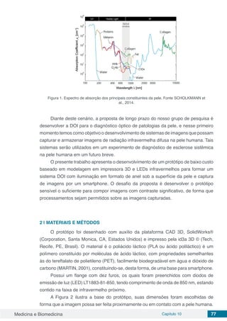 Medicina e Biomedicina Capítulo 10 77
Figura 1. Espectro de absorção dos principais constituintes da pele. Fonte SCHOLKMANN et
al., 2014.
Diante deste cenário, a proposta de longo prazo do nosso grupo de pesquisa é
desenvolver a DOI para o diagnóstico óptico de patologias da pele, e nesse primeiro
momento temos como objetivo o desenvolvimento de sistemas de imagens que possam
capturar e armazenar imagens de radiação infravermelha difusa na pele humana. Tais
sistemas serão utilizados em um experimento de diagnóstico de esclerose sistêmica
na pele humana em um futuro breve.
O presente trabalho apresenta o desenvolvimento de um protótipo de baixo custo
baseado em modelagem em impressora 3D e LEDs infravermelhos para formar um
sistema DOI com iluminação em formato de anel sob a superfície da pele e captura
de imagens por um smartphone. O desafio da proposta é desenvolver o protótipo
sensível o suficiente para compor imagens com contraste significativo, de forma que
processamentos sejam permitidos sobre as imagens capturadas.
2 | MATERIAIS E MÉTODOS
O protótipo foi desenhado com auxílio da plataforma CAD 3D, SolidWorks®
(Corporation, Santa Monica, CA, Estados Unidos) e impresso pela id3a 3D © (Tech,
Recife, PE, Brasil). O material é o poliácido láctico (PLA ou ácido poliláctico) é um
polímero constituído por moléculas de ácido láctico, com propriedades semelhantes
às do tereftalato de polietileno (PET), facilmente biodegradável em água e dióxido de
carbono (MARTIN, 2001), constituindo-se, desta forma, de uma base para smartphone.
Possui um flange com dez furos, os quais foram preenchidos com diodos de
emissão de luz (LED) LT1883-81-850, tendo comprimento de onda de 850 nm, estando
contido na faixa de infravermelho próximo.
A Figura 2 ilustra a base do protótipo, suas dimensões foram escolhidas de
forma que a imagem possa ser feita proximamente ou em contato com a pele humana.
 