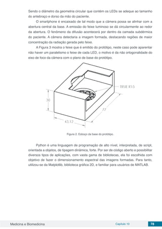 Medicina e Biomedicina Capítulo 10 78
Sendo o diâmetro da geometria circular que contém os LEDs se adeque ao tamanho
do antebraço e dorso da mão do paciente.
O smartphone é encaixado de tal modo que a câmera possa se alinhar com a
abertura central da base. A emissão do feixe luminoso se dá circularmente ao redor
da abertura. O fenômeno da difusão acontecerá por dentro da camada subdérmica
do paciente. A câmera detectaria a imagem formada, destacando regiões de maior
concentração da radiação gerada pelo feixe.
A Figura 3 mostra o feixe que é emitido do protótipo, neste caso pode aparentar
não haver um paralelismo o feixe de cada LED, o motivo é da não ortogonalidade do
eixo de foco da câmera com o plano de base do protótipo.
Figura 2. Esboço da base do protótipo.
Python é uma linguagem de programação de alto nível, interpretada, de script,
orientada a objetos, de tipagem dinâmica, forte. Por ser de código aberto e possibilitar
diversos tipos de aplicações, com vasta gama de bibliotecas, ela foi escolhida com
objetivo de fazer o dimensionamento espectral das imagens formadas. Para tanto,
utilizou-se da Matplotlib, biblioteca gráfica 2D, e familiar para usuários de MATLAB.
 