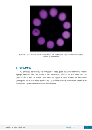 Medicina e Biomedicina Capítulo 10 79
Figura 3. Feixe luminoso emitido pelo protótipo, em contato com papel vegetal e captado pela
câmera do smartphone.
3 | RESULTADOS
O protótipo apresentou-se compacto e ideal para utilização individual, o que
agrega interesse em uso clínico e em laboratório, por ser de fácil manuseio ao
profissional da área de saúde, como mostra a Figura 4. Muito embora ele tenha sido
prototipado para dimensões específicas, pode-se facilmente criar modelo semelhante
compatível a praticamente qualquer smartphone.
 