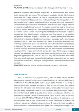 Medicina e Biomedicina Capítulo 1 2
terapêutica.
PALAVRAS-CHAVE: volvo; volvo de sigmoide; obstrução intestinal; relato de caso.
ABSTRACT: Volvulus is the intestinal rotation about its mesenteric axis, most incident
on the sigmoid colon and cecum. This pathology is associated with the elderly, chronic
constipation and Chagas’ disease. The clinic of intestinal obstruction is characteristic,
however, the same can be presented in a controversial way in the elderly patient. In this
way, complementary exams, especially of image, helps the diagnostic investigation.
The therapeutic approach can be performed via endoscopy or even surgical resection
of the compromised intestinal segment. The present work aims to report a clinical case
of sigmoid volvulus and for this a brief literature review was developed for theoretical
basis.An 84-year-old woman, complaining of pain and abdominal distension, associated
with diarrhea. She denied nausea, vomiting, or fever. She referred to comorbidities
and previous abdominal surgery 3 decades ago. Physical examination compatible
with intestinal obstruction and abdominal radiography revealed a “coffee bean” image,
considering sigmoid volvo as a diagnostic hypothesis. A laparotomy was performed,
confirming sigmoid colon torsion and adhesions and treated with retanosigmoidectomy
to Hartmann. The patient remained under intensive care during the postoperative due
to clinical instability, was medicated with amikacin and metronidazole, without success,
resulting in lethal success on the fourth postoperative day. With the epidemiological
transition and population aging, the sigmoid volvulus should be considered among the
diagnostic hypotheses in the face of a condition suggestive of intestinal obstruction.
Among the elderly, due to the nonspecific clinical picture, imaging tests are very useful
for diagnostic confirmation, etiological investigation and planning of the therapeutic
approach.
KEYWORDS: volvulus, sigmoid volvulus, intestinal obstruction, case report.
1 | 	INTRODUÇÃO
Volvo, do latim “volvolus”, significa torção, entendido como rotação intestinal
sobre seu eixo mesentérico, ocorre com maior propensão no cólon sigmoide e ceco.
(ATAMANALP; ATAMANALP, 2016; VOGEL et al., 2016; KFOURI et al., 2018). O
volvo de sigmoide corresponde, em média, a 50% ou mais dos casos de obstrução
colônica. Dos fatores de risco, destacam-se: idosos, constipação crônica ou induzida
por medicações, doenças neurológicas e psiquiátricas e doença de Chagas. (VOGEL,
2016; KFOURI et al., 2018) O quadro clínico cursa com obstrução intestinal, dor,
distensão abdominal e parada da eliminação de gazes e fezes, além de náuseas
e vômitos. (ATAMANALP; ATAMANALP, 2016). O diagnóstico é realizado a partir
de anamnese e exame físico, podendo ser acrescido de exames de imagem que
costumam apresentar achados patognomônicos. O tratamento inicial compõe-se
de suporte clínico e descompressão não operatória e distorção endoscópica para
 