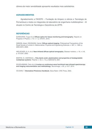 Medicina e Biomedicina Capítulo 10 84
câmera de maior sensibilidade apresenta resultados mais satisfatórios.
AGRADECIMENTOS
Agradecimento a FACEPE – Fundação de Amparo à ciência e Tecnologia de
Pernambuco a todos os integrantes do laboratório de engenharia multidisciplinar – i9
situado no Centro de Tecnologia e Geociência da UFPE.
REFERÊNCIAS
DURDURAN, Turgut et al. Diffuse optics for tissue monitoring and tomography. Reports on
Progress in Physics, v. 73, n. 7, p. 076701, 2010.
GIBSON, Adam; DEHGHANI, Hamid. Diffuse optical imaging. Philosophical Transactions of the
Royal Society of London A: Mathematical, Physical and Engineering Sciences, v. 367, n. 1900, p.
3055-3072, 2009.
HIELSCHER, A. H. et al. Near-infrared diffuse optical tomography. Disease markers, v. 18, n. 5-6,
p. 313-337, 2002.
MARTIN, O.; AVEROUS, L. Poly (lactic acid): plasticization and properties of biodegradable
multiphase systems. Polymer, v. 42, n. 14, p. 6209-6219, 2001.
SCHOLKMANN, Felix et al. A review on continuous wave functional near-infrared spectroscopy
and imaging instrumentation and methodology. Neuroimage, v. 85, p. 6-27, 2014.
VO-DIHN, T. Biomedical Photonics Handbook. Boca Raton: CRC Press, 2003.
 