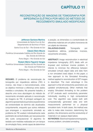 Medicina e Biomedicina Capítulo 11 85
RECONSTRUÇÃO DE IMAGENS DE TOMOGRAFIA POR
IMPEDÂNCIA ELÉTRICA POR MEIO DO MÉTODO DE
RECOZIMENTO SIMULADO MODIFICADO
CAPÍTULO 11
Jefferson Santana Martins
Universidade de Santa Cruz do Sul,
Departamento de Química e Física
Santa Cruz do Sul – Rio Grande do Sul
Cássio Stein Moura
Pontifícia Universidade Católica do Rio Grande do
Sul, Escola de Ciências
Porto Alegre – Rio Grande do Sul 
Rubem Mário Figueiró Vargas
Pontifícia Universidade Católica do Rio Grande do
Sul, Escola de Politécnica
Porto Alegre – Rio Grande do Sul
RESUMO: O problema de reconstrução da
tomografia por impedância elétrica (TIE) é
inverso, não linear e mal-condicionado, onde
se objetiva minimizar a diferença entre dados
medidos e simulados. No presente trabalho, é
descrita uma nova abordagem do método de
recozimento simulado aplicado à reconstrução
de imagens de TIE. A principal vantagem do
algoritmoapresentadoéquetodososparâmetros
de condutividade do domínio são atualizados
conjuntamente, enquanto que outros métodos
que empregam o recozimento simulado ao
problema da TIE avaliam individualmente cada
parâmetro de condutividade, por isso possuindo
alto custo computacional. O algoritmo foi
testado com medidas realizadas em um tanque
de simulação física, sendo capaz de determinar
a posição, as dimensões e a condutividade de
diferentes materiais em um plano transverso de
um objeto de interesse.
PALAVRAS-CHAVE: Tomografia por
impedância elétrica, problemas inversos,
recozimento simulado.
ABSTRACT: Image reconstruction in electrical
impedance tomography (EIT) deals with an
ill-posed and nonlinear inverse problem. It
intends to minimize the difference between
simulated (virtual) object data and data from
a non simulated (real) object. In this paper, a
new approach to the Simulated Annealing
method applied to reconstruction of EIT images
is described. The main advantage in this
approach is that all conductivity parameters are
updated simultaneously. Other methods that
employ Simulated Annealing to the problem
of EIT evaluate each conductivity parameter
individually resulting in high computational
cost. The algorithm was tested both with
computationally generated data and with
measurements performed on a physical
simulation tank. In both cases, the method was
able to make data inversion, determining the
position, the dimensions and the conductivity of
materials in an opaque object plane.
KEYWORDS: Electricalimpedancetomography,
inverse problem, simulated annealing.
 