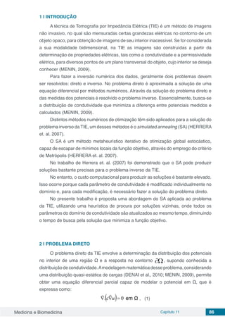 Medicina e Biomedicina Capítulo 11 86
1 | INTRODUÇÃO
A técnica de Tomografia por Impedância Elétrica (TIE) é um método de imagens
não invasivo, no qual são mensuradas certas grandezas elétricas no contorno de um
objeto opaco, para obtenção de imagens de seu interior inacessível. Se for considerada
a sua modalidade bidimensional, na TIE as imagens são construídas a partir da
determinação de propriedades elétricas, tais como a condutividade e a permissividade
elétrica, para diversos pontos de um plano transversal do objeto, cujo interior se deseja
conhecer (MENIN, 2009).
Para fazer a inversão numérica dos dados, geralmente dois problemas devem
ser resolvidos: direto e inverso. No problema direto é aproximada a solução de uma
equação diferencial por métodos numéricos. Através da solução do problema direto e
das medidas dos potenciais é resolvido o problema inverso. Essencialmente, busca-se
a distribuição de condutividade que minimiza a diferença entre potenciais medidos e
calculados (MENIN, 2009).
Distintos métodos numéricos de otimização têm sido aplicados para a solução do
problema inverso da TIE, um desses métodos é o simulated annealing (SA) (HERRERA
et. al. 2007).
O SA é um método metaheurístico iterativo de otimização global estocástico,
capaz de escapar de mínimos locais da função objetivo, através do emprego do critério
de Metrópolis (HERRERA et. al. 2007).
No trabalho de Herrera et. al. (2007) foi demonstrado que o SA pode produzir
soluções bastante precisas para o problema inverso da TIE.
No entanto, o custo computacional para produzir as soluções é bastante elevado.
Isso ocorre porque cada parâmetro de condutividade é modificado individualmente no
domínio e, para cada modificação, é necessário fazer a solução do problema direto.
No presente trabalho é proposta uma abordagem do SA aplicada ao problema
da TIE, utilizando uma heurística de procura por soluções vizinhas, onde todos os
parâmetros do domínio de condutividade são atualizados ao mesmo tempo, diminuindo
o tempo de busca pela solução que minimiza a função objetivo.
2 | PROBLEMA DIRETO
O problema direto da TIE envolve a determinação da distribuição dos potenciais
no interior de uma região Ω e a resposta no contorno , supondo conhecida a
distribuição de condutividade.Amodelagem matemática desse problema, considerando
uma distribuição quasi-estática de cargas (DENAI et al., 2010; MENIN, 2009), permite
obter uma equação diferencial parcial capaz de modelar o potencial em Ω, que é
expressa como:
, (1)
 