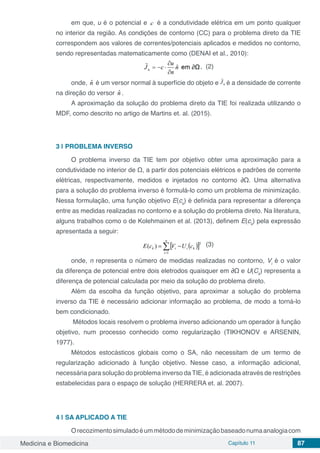 Medicina e Biomedicina Capítulo 11 87
em que, u é o potencial e c é a condutividade elétrica em um ponto qualquer
no interior da região. As condições de contorno (CC) para o problema direto da TIE
correspondem aos valores de correntes/potenciais aplicados e medidos no contorno,
sendo representadas matematicamente como (DENAI et al., 2010):
, (2)
onde, nˆ é um versor normal à superfície do objeto e é a densidade de corrente
na direção do versor nˆ .
A aproximação da solução do problema direto da TIE foi realizada utilizando o
MDF, como descrito no artigo de Martins et. al. (2015).
3 | PROBLEMA INVERSO
O problema inverso da TIE tem por objetivo obter uma aproximação para a
condutividade no interior de Ω, a partir dos potenciais elétricos e padrões de corrente
elétricas, respectivamente, medidos e injetados no contorno ∂Ω. Uma alternativa
para a solução do problema inverso é formulá-lo como um problema de minimização.
Nessa formulação, uma função objetivo E(ck
) é definida para representar a diferença
entre as medidas realizadas no contorno e a solução do problema direto. Na literatura,
alguns trabalhos como o de Kolehmainen et al. (2013), definem E(ck
) pela expressão
apresentada a seguir:
(3)
onde, n representa o número de medidas realizadas no contorno, Vi
é o valor
da diferença de potencial entre dois eletrodos quaisquer em ∂Ω e U(Ck
) representa a
diferença de potencial calculada por meio da solução do problema direto.
Além da escolha da função objetivo, para aproximar a solução do problema
inverso da TIE é necessário adicionar informação ao problema, de modo a torná-lo
bem condicionado.
Métodos locais resolvem o problema inverso adicionando um operador à função
objetivo, num processo conhecido como regularização (TIKHONOV e ARSENIN,
1977).
Métodos estocásticos globais como o SA, não necessitam de um termo de
regularização adicionado à função objetivo. Nesse caso, a informação adicional,
necessária para solução do problema inverso da TIE, é adicionada através de restrições
estabelecidas para o espaço de solução (HERRERA et. al. 2007).
4 | SA APLICADO A TIE
Orecozimentosimuladoéummétododeminimizaçãobaseadonumaanalogiacom
 