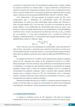 Medicina e Biomedicina Capítulo 11 88
o processo de recozimento físico. No procedimento experimental, o método consiste
em aquecer inicialmente um material sólido. A seguir, lentamente a temperatura do
material é reduzida até a temperatura ambiente. Quanto maior a temperatura inicial e
menor a taxa de arrefecimento, mais próximo da estrutura cristalina de menor energia
estará o material ao final do processo (KIRKPATRICK, GELATT e VECCHI, 1983).
Para implementar o SA para solução do problema inverso da TIE, novas
configurações para a distribuição de condutividade devem ser procuradas
aleatoriamente, de modo que novas distribuições sejam aceitas caso diminuam o
valor da função objetivo E(ck
). Por outro lado, se ocorrer um incremento do valor da
função objetivo, a nova distribuição de condutividade pode ainda ser aceita, caso
atenda um critério de seleção dependente de uma probabilidade P. Esta probabilidade
é definida como o inverso da exponencial da diferença entre E(ck
) e E(ck+1
) dividido
por um parâmetro T, o qual varia inversamente com o aumento do número de
iterações k. Matematicamente, P é representado pela equação apresentada a seguir
(KIRKPATRICK, GELATT e VECCHI, 1983):
(4)
Assim, para que uma nova distribuição de condutividade, caso esta aumente o
valor de E(ck
), seja aceita, é necessário que o valor de P seja inferior ao valor de um
número aleatório gerado no intervalo entre 0 e 1, numa determinada iteração numérica.
Este critério de seleção é conhecido como critério de Metropolis (METROPOLIS et al.,
1953).
No trabalho de Herrera et. al. (2007) o SA foi aplicado para solução do problema
inverso da TIE, utilizando uma versão do SA, proposta por Corana et. al. (1987).
Nessa abordagem, de forma individual, cada parâmetro de condutividade do domínio
é modificado e a variação de cada parâmetro depende da quantidade de soluções
rejeitadas. Quanto maior o número de soluções rejeitadas, menor é a variação da
condutividade do parâmetro analisado. Assim é possível obter soluções bastante
precisas para o problema inverso da TIE. Em contrapartida, como é necessário
resolver o problema direto para cada mudança de condutividade no domínio, o custo
computacional para obter as soluções é elevado.
Diferente do trabalho de Herrera et. al (2007), no presente estudo é proposta uma
versão do SA onde todos os valores de condutividade do domínio são modificados
conjuntamente, minimizando o custo computacional para obter as reconstruções.
5 | A ABORDAGEM PROPOSTA
A solução do problema inverso da TIE utilizando o SA pode ser realizada
modificando-se todos os parâmetros de condutividade do domínio ao mesmo tempo.
 